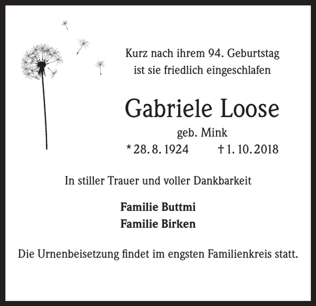 <p>Kurz nach ihrem 94. Geburtstag<br />ist sie friedlich eingeschlafen</p><p>Gabriele Loose<br />geb. Mink<br />* 28. 8. 1924<br />† 1. 10. 2018<br />In stiller Trauer und voller Dankbarkeit<br />Familie Buttmi<br />Familie Birken<br />Die Urnenbeisetzung findet im engsten Familienkreis statt.</p>