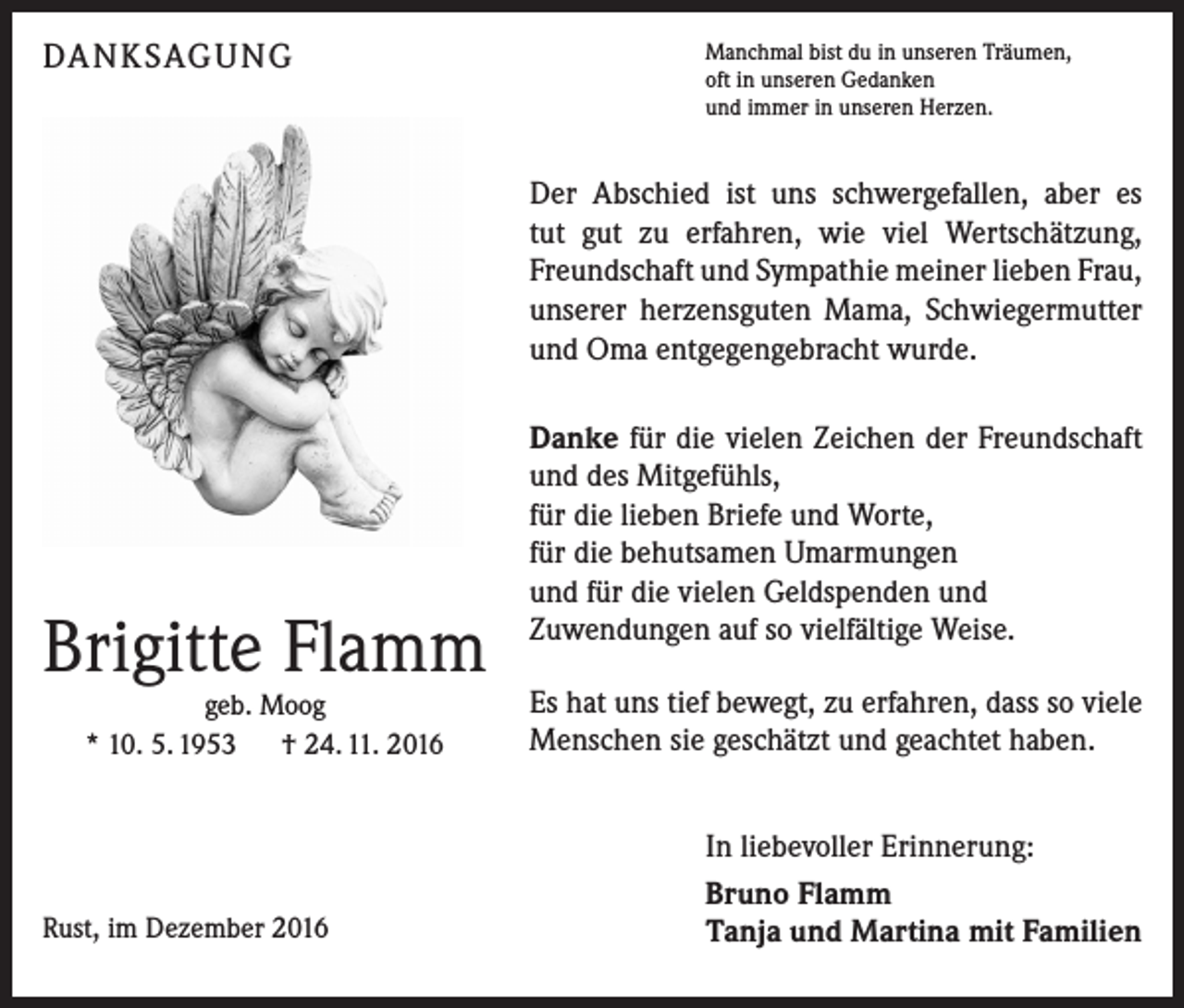 <p>DANKSAGUNG</p><p>Manchmal bist du in unseren Träumen,<br />oft in unseren Gedanken<br />und immer in unseren Herzen.</p><p>Der Abschied ist uns schwergefallen, aber es<br />tut gut zu erfahren, wie viel Wertschätzung,<br />Freundschaft und Sympathie meiner lieben Frau,<br />unserer herzensguten Mama, Schwiegermutter<br />und Oma entgegengebracht wurde.</p><p>Brigitte Flamm<br />geb. Moog<br />* 10. 5. 1953 † 24. 11. 2016</p><p>Rust, im Dezember 2016</p><p>Danke für die vielen Zeichen der Freundschaft<br />und des Mitgefühls,<br />für die lieben Briefe und Worte,<br />für die behutsamen Umarmungen<br />und für die vielen Geldspenden und<br />Zuwendungen auf so vielfältige Weise.<br />Es hat uns tief bewegt, zu erfahren, dass so viele<br />Menschen sie geschätzt und geachtet haben.<br />In liebevoller Erinnerung:<br />Bruno Flamm<br />Tanja und Martina mit Familien</p>