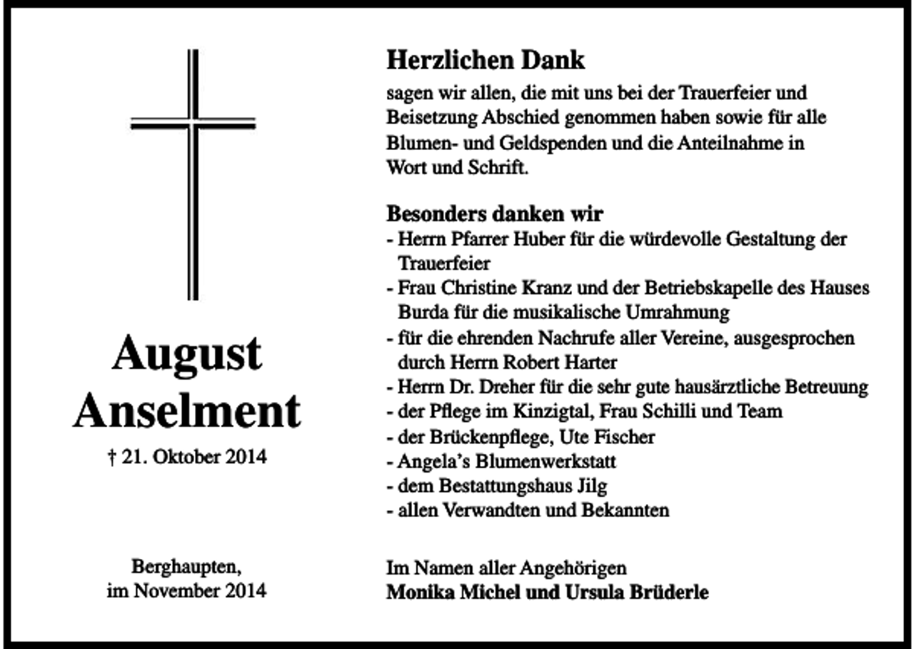 <p>Herzlichen Dank<br />sagen wir allen, die mit uns bei der Trauerfeier und<br />Beisetzung Abschied genommen haben sowie für alle<br />Blumen- und Geldspenden und die Anteilnahme in<br />Wort und Schrift.</p><p>Besonders danken wir</p><p>August<br />Anselment<br />† 21. Oktober 2014</p><p>Berghaupten,<br />im November 2014</p><p>- Herrn Pfarrer Huber für die würdevolle Gestaltung der<br />Trauerfeier<br />- Frau Christine Kranz und der Betriebskapelle des Hauses<br />Burda für die musikalische Umrahmung<br />- für die ehrenden Nachrufe aller Vereine, ausgesprochen<br />durch Herrn Robert Harter<br />- Herrn Dr. Dreher für die sehr gute hausärztliche Betreuung<br />- der Pflege im Kinzigtal, Frau Schilli und Team<br />- der Brückenpflege, Ute Fischer<br />- Angela’s Blumenwerkstatt<br />- dem Bestattungshaus Jilg<br />- allen Verwandten und Bekannten<br />Im Namen aller Angehörigen<br />Monika Michel und Ursula Brüderle</p>