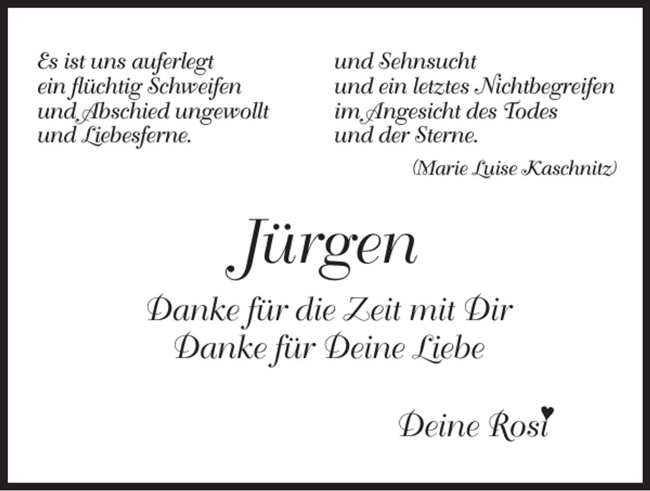 <p>Es ist uns auferlegt<br />ein flüchtig Schweifen<br />und Abschied ungewollt<br />und Liebesferne.</p><p>und Sehnsucht<br />und ein letztes Nichtbegreifen<br />im Angesicht des Todes<br />und der Sterne.<br />(Marie Luise Kaschnitz)</p><p>Jürgen<br />Danke für die Zeit mit Dir<br />Danke für Deine Liebe<br />Deine Rosi</p>
