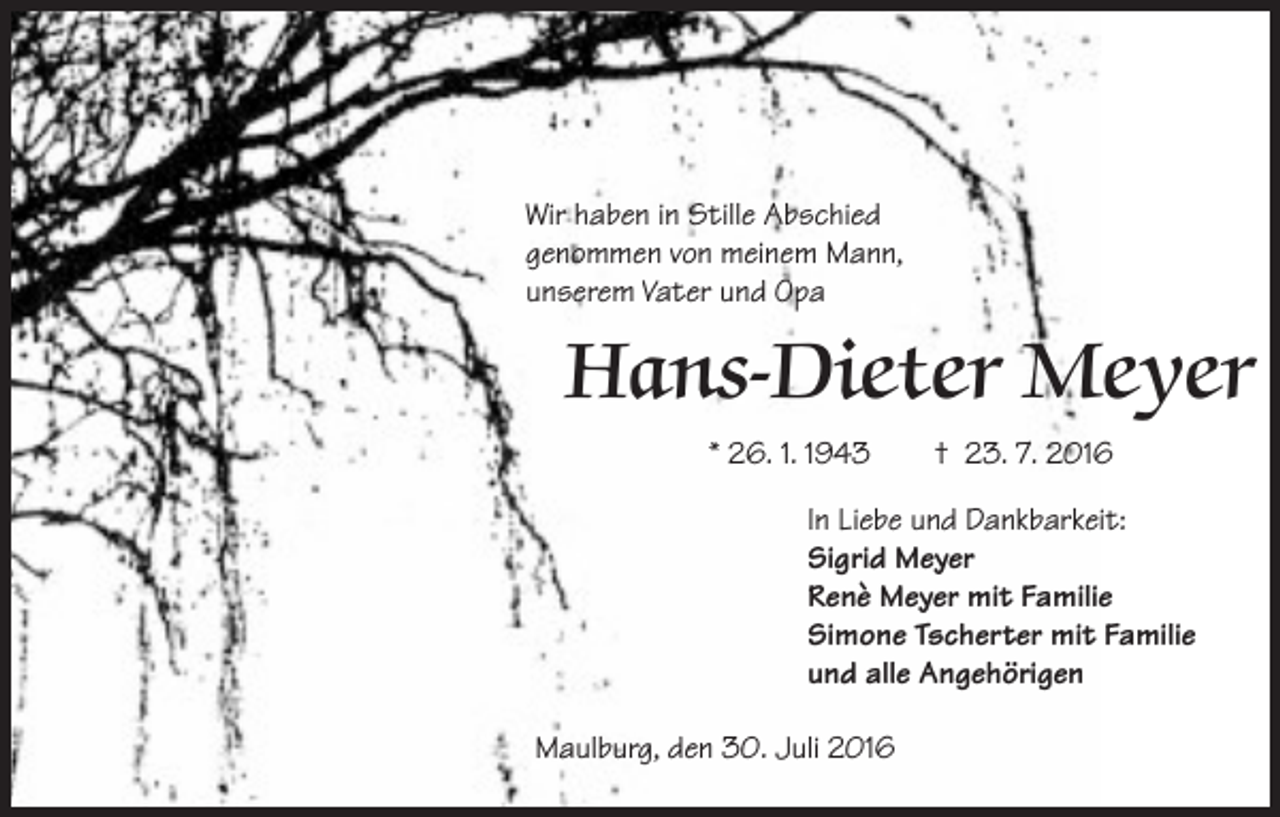 <p>Wir haben in Stille Abschied<br />genommen von meinem Mann,<br />unserem Vater und Opa</p><p>Hans-Dieter Meyer<br />* 26. 1. 1943 † 23. 7. 2016<br />In Liebe und Dankbarkeit:<br />Sigrid Meyer<br />Renè Meyer mit Familie<br />Simone Tscherter mit Familie<br />und alle Angehörigen<br />Maulburg, den 30. Juli 2016</p>