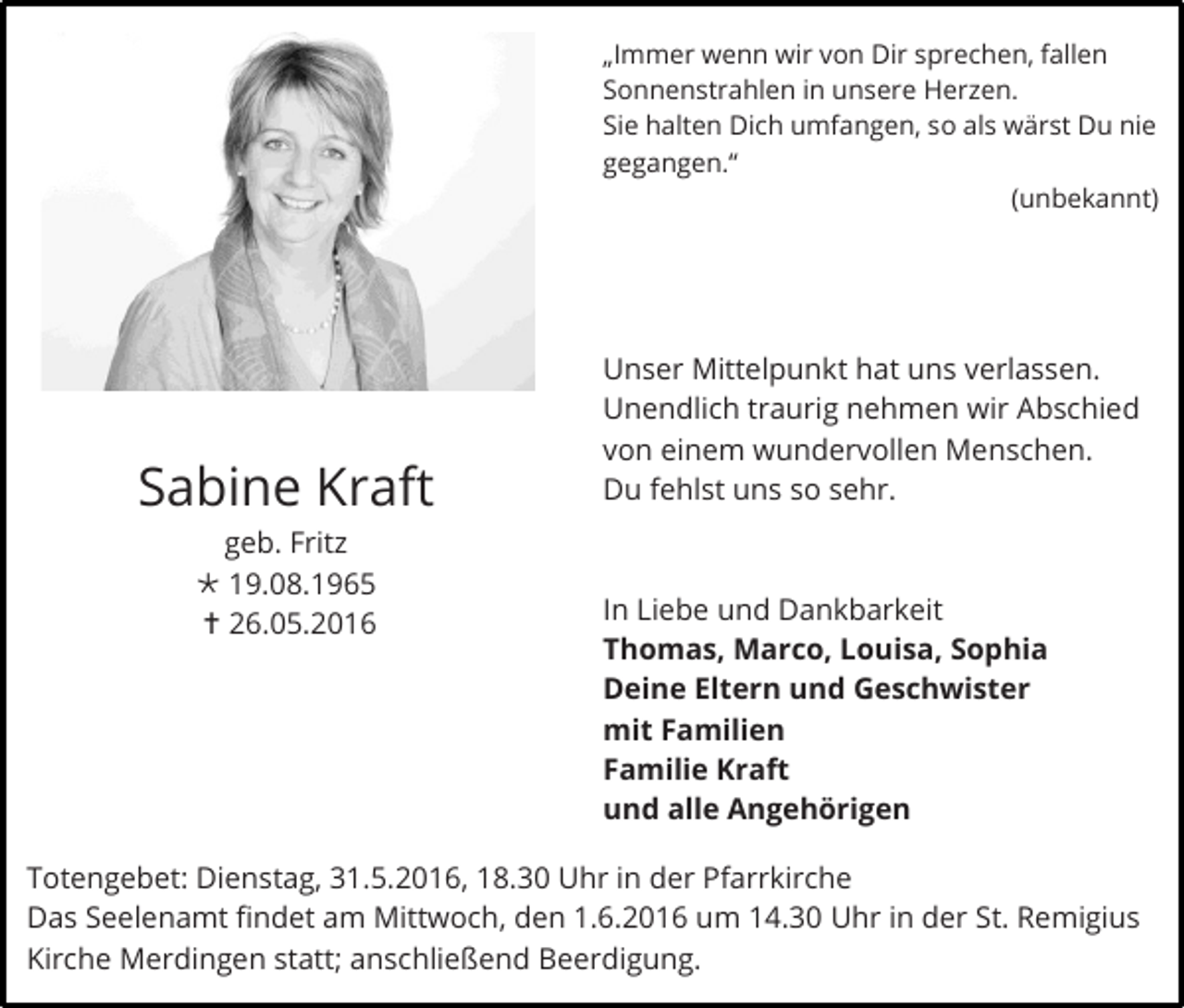 <p>„Immer wenn wir von Dir sprechen, fallen<br />Sonnenstrahlen in unsere Herzen.<br />Sie halten Dich umfangen, so als wärst Du nie<br />gegangen.“<br />(unbekannt)</p><p>Sabine Kraft<br />geb. Fritz<br /> 19.08.1965<br /> 26.05.2016</p><p>Unser Mittelpunkt hat uns verlassen.<br />Unendlich traurig nehmen wir Abschied<br />von einem wundervollen Menschen.<br />Du fehlst uns so sehr.</p><p>In Liebe und Dankbarkeit<br />Thomas, Marco, Louisa, Sophia<br />Deine Eltern und Geschwister<br />mit Familien<br />Familie Kraft<br />und alle Angehörigen</p><p>Totengebet: Dienstag, 31.5.2016, 18.30 Uhr in der Pfarrkirche<br />Das Seelenamt findet am Mittwoch, den 1.6.2016 um 14.30 Uhr in der St. Remigius<br />Kirche Merdingen statt; anschließend Beerdigung.</p>