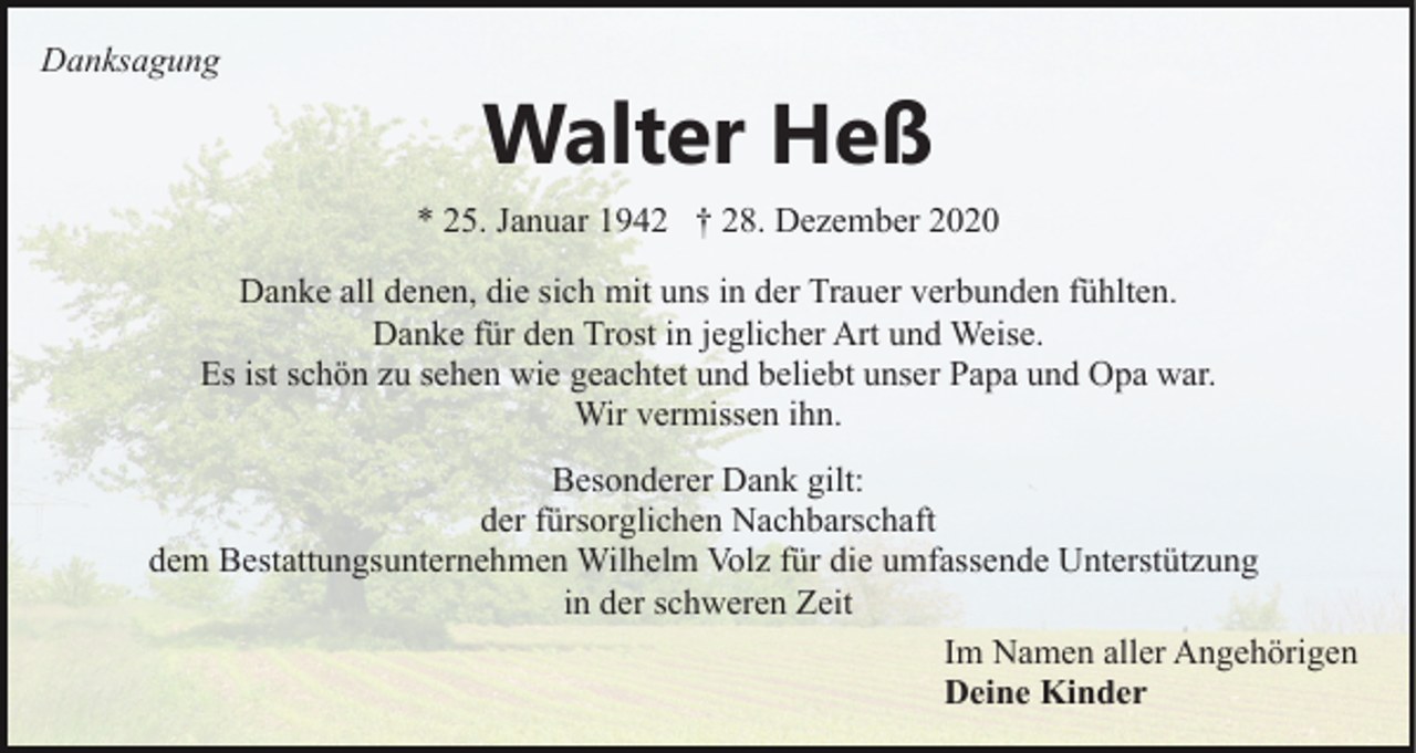 <p>Danksagung</p><p>Walter Heß<br />* 25. Januar 1942 † 28. Dezember 2020</p><p>Danke all denen, die sich mit uns in der Trauer verbunden fühlten.<br />Danke für den Trost in jeglicher Art und Weise.<br />Es ist schön zu sehen wie geachtet und beliebt unser Papa und Opa war.<br />Wir vermissen ihn.<br />Besonderer Dank gilt:<br />der fürsorglichen Nachbarschaft<br />dem Bestattungsunternehmen Wilhelm Volz für die umfassende Unterstützung<br />in der schweren Zeit<br />Im Namen aller Angehörigen<br />Deine Kinder</p>