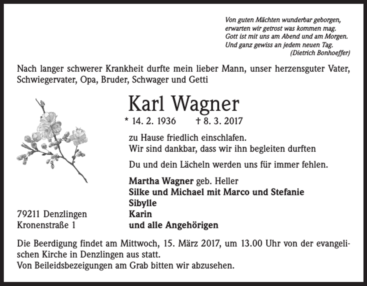 <p>Von guten Mächten wunderbar geborgen,<br />erwarten wir getrost was kommen mag.<br />Gott ist mit uns am Abend und am Morgen.<br />Und ganz gewiss an jedem neuen Tag.</p><p>(Dietrich Bonhoeffer)</p><p>Nach langer schwerer Krankheit durfte mein lieber Mann, unser herzensguter Vater,<br />Schwiegervater, Opa, Bruder, Schwager und Getti</p><p>Karl Wagner</p><p>* 14. 2. 1936 † 8. 3. 2017<br />zu Hause friedlich einschlafen.<br />Wir sind dankbar, dass wir ihn begleiten durften<br />Du und dein Lächeln werden uns für immer fehlen.</p><p>79211 Denzlingen<br />Kronenstraße 1</p><p>Martha Wagner geb. Heller<br />Silke und Michael mit Marco und Stefanie<br />Sibylle<br />Karin<br />und alle Angehörigen</p><p>Die Beerdigung findet am Mittwoch, 15. März 2017, um 13.00 Uhr von der evangelischen Kirche in Denzlingen aus statt.<br />Von Beileidsbezeigungen am Grab bitten wir abzusehen.</p>