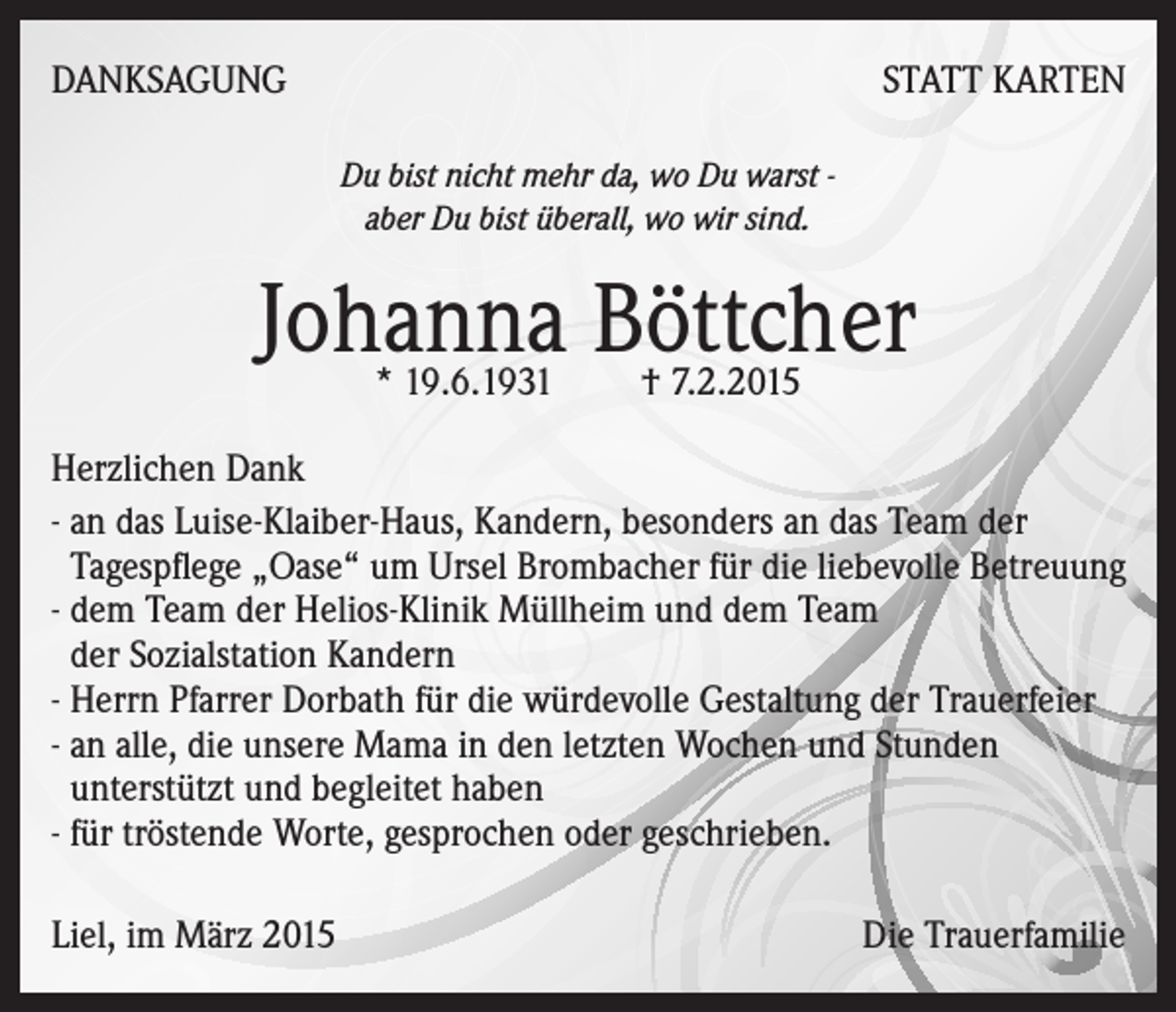 <p>DANKSAGUNG</p><p>STATT KARTEN<br />Du bist nicht mehr da, wo Du warst aber Du bist überall, wo wir sind.</p><p>Johanna Böttcher<br />* 19.6.1931 † 7.2.2015</p><p>Herzlichen Dank<br />- an das Luise-Klaiber-Haus, Kandern, besonders an das Team der<br />Tagespflege „Oase“ um Ursel Brombacher für die liebevolle Betreuung<br />- dem Team der Helios-Klinik Müllheim und dem Team<br />der Sozialstation Kandern<br />- Herrn Pfarrer Dorbath für die würdevolle Gestaltung der Trauerfeier<br />- an alle, die unsere Mama in den letzten Wochen und Stunden<br />unterstützt und begleitet haben<br />- für tröstende Worte, gesprochen oder geschrieben.<br />Liel, im März 2015</p><p>Die Trauerfamilie</p>