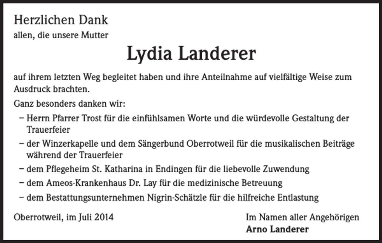 <p>Herzlichen Dank<br />allen, die unsere Mutter</p><p>Lydia Landerer<br />auf ihrem letzten Weg begleitet haben und ihre Anteilnahme auf vielfältige Weise zum<br />Ausdruck brachten.<br />Ganz besonders danken wir:<br />– Herrn Pfarrer Trost für die einfühlsamen Worte und die würdevolle Gestaltung der<br />Trauerfeier<br />– der Winzerkapelle und dem Sängerbund Oberrotweil für die musikalischen Beiträge<br />während der Trauerfeier<br />– dem Pflegeheim St. Katharina in Endingen für die liebevolle Zuwendung<br />– dem Ameos-Krankenhaus Dr. Lay für die medizinische Betreuung<br />– dem Bestattungsunternehmen Nigrin-Schätzle für die hilfreiche Entlastung<br />Oberrotweil, im Juli 2014</p><p>Im Namen aller Angehörigen<br />Arno Landerer</p>