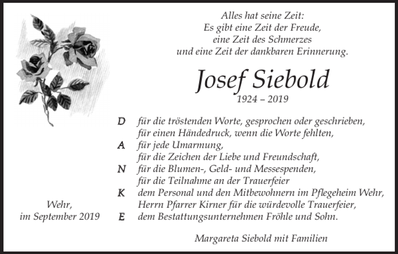 <p>Alles hat seine Zeit:<br />Es gibt eine Zeit der Freude,<br />eine Zeit des Schmerzes<br />und eine Zeit der dankbaren Erinnerung.</p><p>Josef Siebold<br />1924 – 2019<br />D<br />A<br />N<br />K<br />Wehr,<br />im September 2019</p><p>E</p><p>für die tröstenden Worte, gesprochen oder geschrieben,<br />für einen Händedruck, wenn die Worte fehlten,<br />für jede Umarmung,<br />für die Zeichen der Liebe und Freundschaft,<br />für die Blumen-, Geld- und Messespenden,<br />für die Teilnahme an der Trauerfeier<br />dem Personal und den Mitbewohnern im Pflegeheim Wehr,<br />Herrn Pfarrer Kirner für die würdevolle Trauerfeier,<br />dem Bestattungsunternehmen Fröhle und Sohn.<br />Margareta Siebold mit Familien</p>