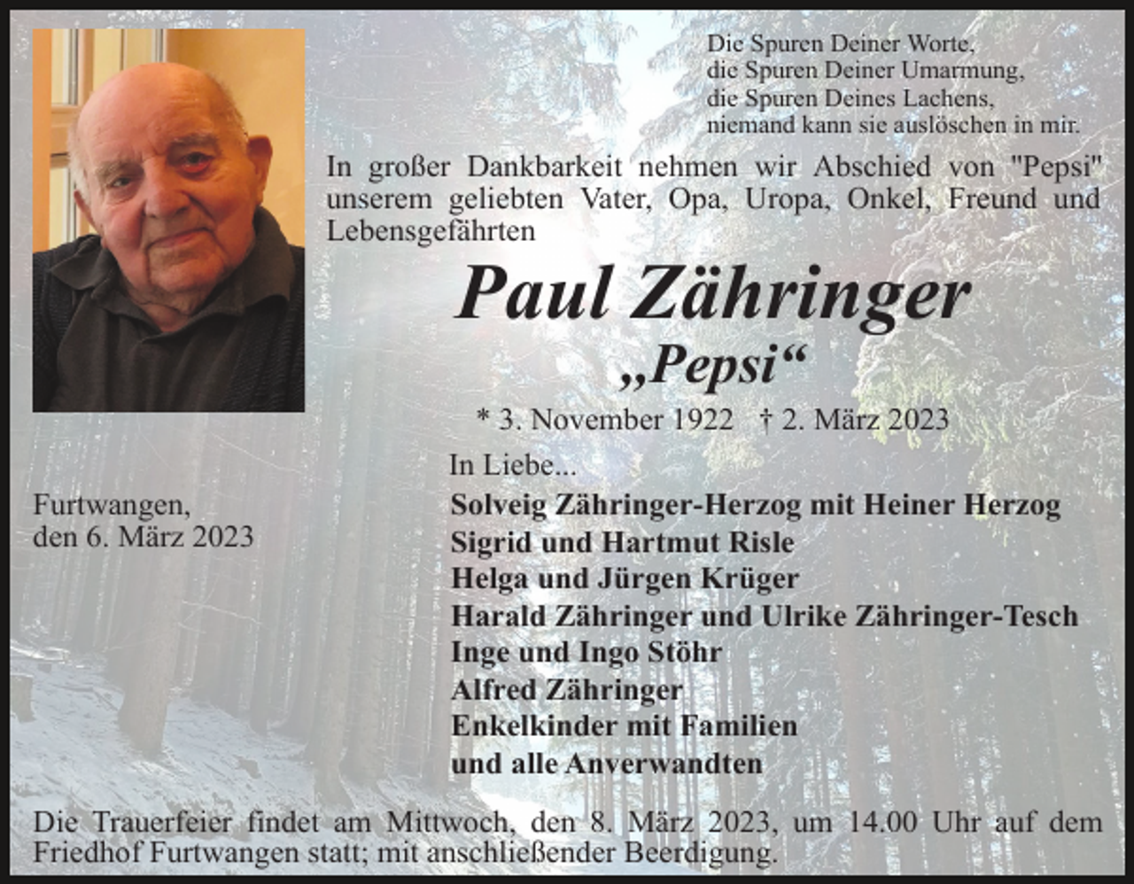 <p>Die Spuren Deiner Worte,<br />die Spuren Deiner Umarmung,<br />die Spuren Deines Lachens,<br />niemand kann sie auslöschen in mir.</p><p>In großer Dankbarkeit nehmen wir Abschied von ''Pepsi''<br />unserem geliebten Vater, Opa, Uropa, Onkel, Freund und<br />Lebensgefährten</p><p>Paul Zähringer<br />,,Pepsi“<br />Furtwangen,<br />den 6. März 2023</p><p>* 3. November 1922 † 2. März 2023<br />In Liebe...<br />Solveig Zähringer-Herzog mit Heiner Herzog<br />Sigrid und Hartmut Risle<br />Helga und Jürgen Krüger<br />Harald Zähringer und Ulrike Zähringer-Tesch<br />Inge und Ingo Stöhr<br />Alfred Zähringer<br />Enkelkinder mit Familien<br />und alle Anverwandten</p><p>Die Trauerfeier findet am Mittwoch, den 8. März 2023, um 14.00 Uhr auf dem<br />Friedhof Furtwangen statt; mit anschließender Beerdigung.</p>