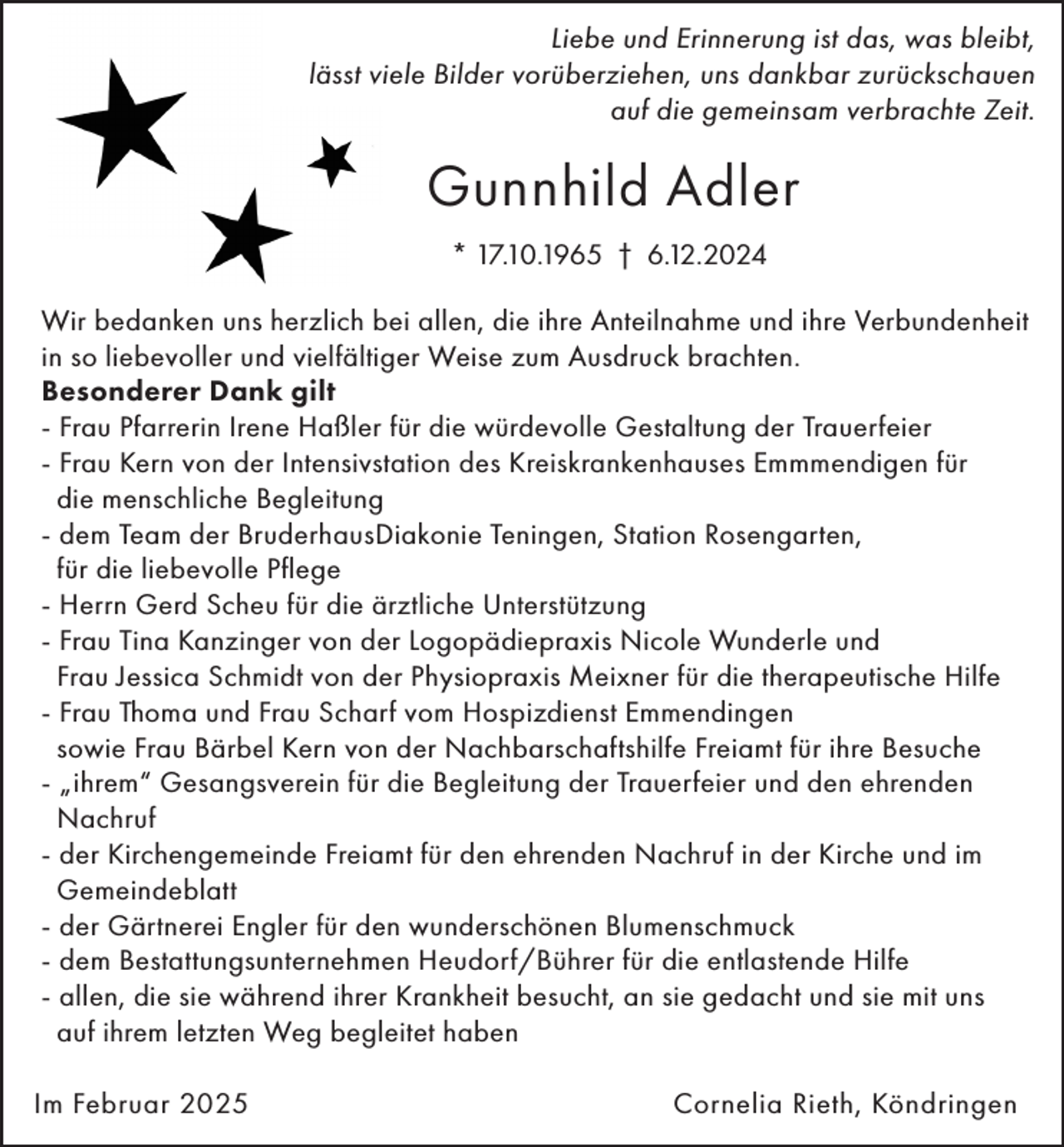 <p>Liebe und Erinnerung ist das, was bleibt,<br />lässt viele Bilder vorüberziehen, uns dankbar zurückschauen<br />auf die gemeinsam verbrachte Zeit.</p><p>Gunnhild Adler<br />* 17.10.1965 † 6.12.2024<br />Wir bedanken uns herzlich bei allen, die ihre Anteilnahme und ihre Verbundenheit<br />in so liebevoller und vielfältiger Weise zum Ausdruck brachten.<br />Besonderer Dank gilt<br />- Frau Pfarrerin Irene Haßler für die würdevolle Gestaltung der Trauerfeier<br />- Frau Kern von der Intensivstation des Kreiskrankenhauses Emmmendigen für<br />die menschliche Begleitung<br />- dem Team der BruderhausDiakonie Teningen, Station Rosengarten,<br />für die liebevolle Pflege<br />- Herrn Gerd Scheu für die ärztliche Unterstützung<br />- Frau Tina Kanzinger von der Logopädiepraxis Nicole Wunderle und<br />Frau Jessica Schmidt von der Physiopraxis Meixner für die therapeutische Hilfe<br />- Frau Thoma und Frau Scharf vom Hospizdienst Emmendingen<br />sowie Frau Bärbel Kern von der Nachbarschaftshilfe Freiamt für ihre Besuche<br />- „ihrem“ Gesangsverein für die Begleitung der Trauerfeier und den ehrenden<br />Nachruf<br />- der Kirchengemeinde Freiamt für den ehrenden Nachruf in der Kirche und im<br />Gemeindeblatt<br />- der Gärtnerei Engler für den wunderschönen Blumenschmuck<br />- dem Bestattungsunternehmen Heudorf/Bührer für die entlastende Hilfe<br />- allen, die sie während ihrer Krankheit besucht, an sie gedacht und sie mit uns<br />auf ihrem letzten Weg begleitet haben<br />Im Februar 2025</p><p>Cornelia Rieth, Köndringen</p>