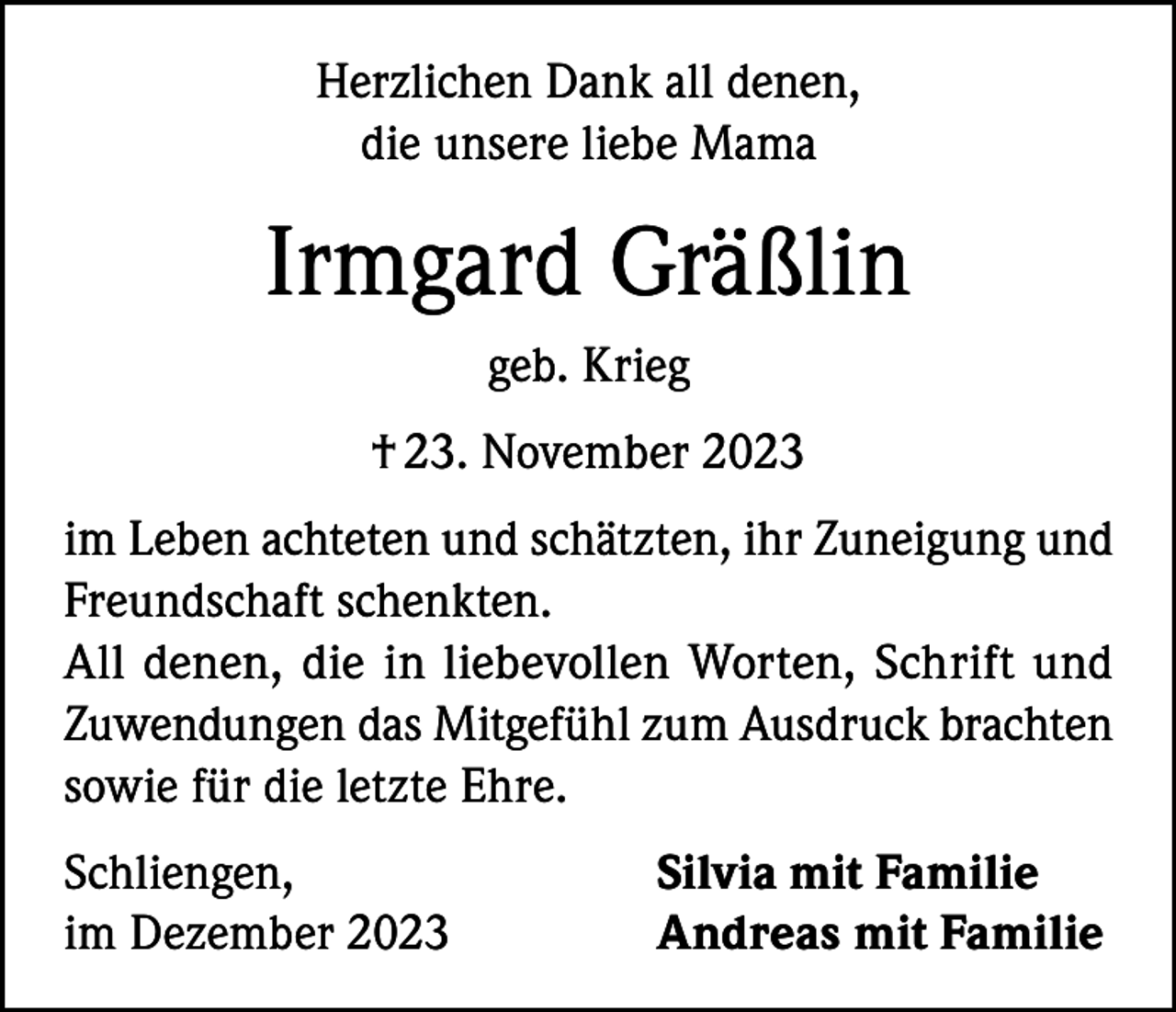 <p>Herzlichen Dank all denen,<br />die unsere liebe Mama</p><p>Irmgard Gräßlin<br />geb. Krieg<br />† 23. November 2023<br />im Leben achteten und schätzten, ihr Zuneigung und<br />Freundschaft schenkten.<br />All denen, die in liebevollen Worten, Schrift und<br />Zuwendungen das Mitgefühl zum Ausdruck brachten<br />sowie für die letzte Ehre.<br />Schliengen,<br />im Dezember 2023</p><p>Silvia mit Familie<br />Andreas mit Familie</p>