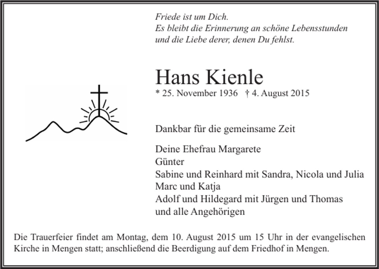 <p>Friede ist um Dich.<br />Es bleibt die Erinnerung an schöne Lebensstunden<br />und die Liebe derer, denen Du fehlst.</p><p>Hans Kienle</p><p>* 25. November 1936 † 4. August 2015</p><p>Dankbar für die gemeinsame Zeit<br />Deine Ehefrau Margarete<br />Günter<br />Sabine und Reinhard mit Sandra, Nicola und Julia<br />Marc und Katja<br />Adolf und Hildegard mit Jürgen und Thomas<br />und alle Angehörigen<br />Die Trauerfeier findet am Montag, dem 10. August 2015 um 15 Uhr in der evangelischen<br />Kirche in Mengen statt; anschließend die Beerdigung auf dem Friedhof in Mengen.</p>