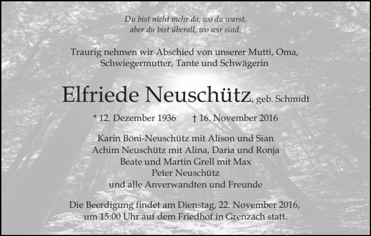 <p>Du bist nicht mehr da, wo du warst,<br />aber du bist überall, wo wir sind.</p><p>Traurig nehmen wir Abschied von unserer Mutti, Oma,<br />Schwiegermutter, Tante und Schwägerin</p><p>Elfriede Neuschütz, geb. Schmidt<br />* 12. Dezember 1936</p><p>† 16. November 2016</p><p>Karin Böni-Neuschütz mit Alison und Sian<br />Achim Neuschütz mit Alina, Daria und Ronja<br />Beate und Martin Grell mit Max<br />Peter Neuschütz<br />und alle Anverwandten und Freunde<br />Die Beerdigung findet am Dienstag, 22. November 2016,<br />um 15:00 Uhr auf dem Friedhof in Grenzach statt.</p>