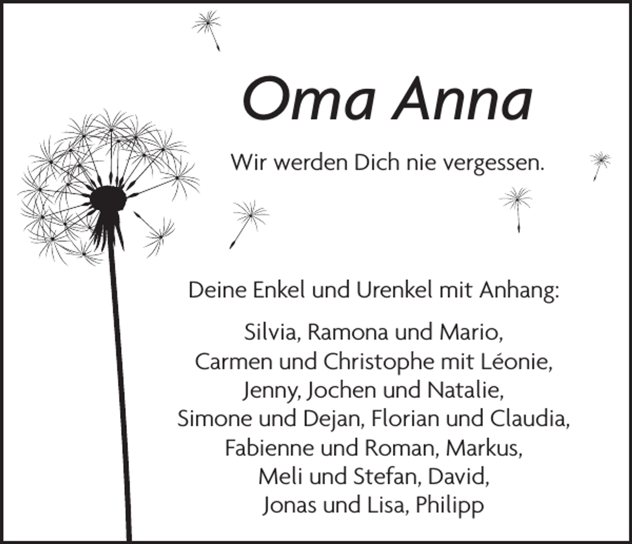 <p>Oma Anna<br />Wir werden Dich nie vergessen.</p><p>Deine Enkel und Urenkel mit Anhang:<br />Silvia, Ramona und Mario,<br />Carmen und Christophe mit Léonie,<br />Jenny, Jochen und Natalie,<br />Simone und Dejan, Florian und Claudia,<br />Fabienne und Roman, Markus,<br />Meli und Stefan, David,<br />Jonas und Lisa, Philipp</p>