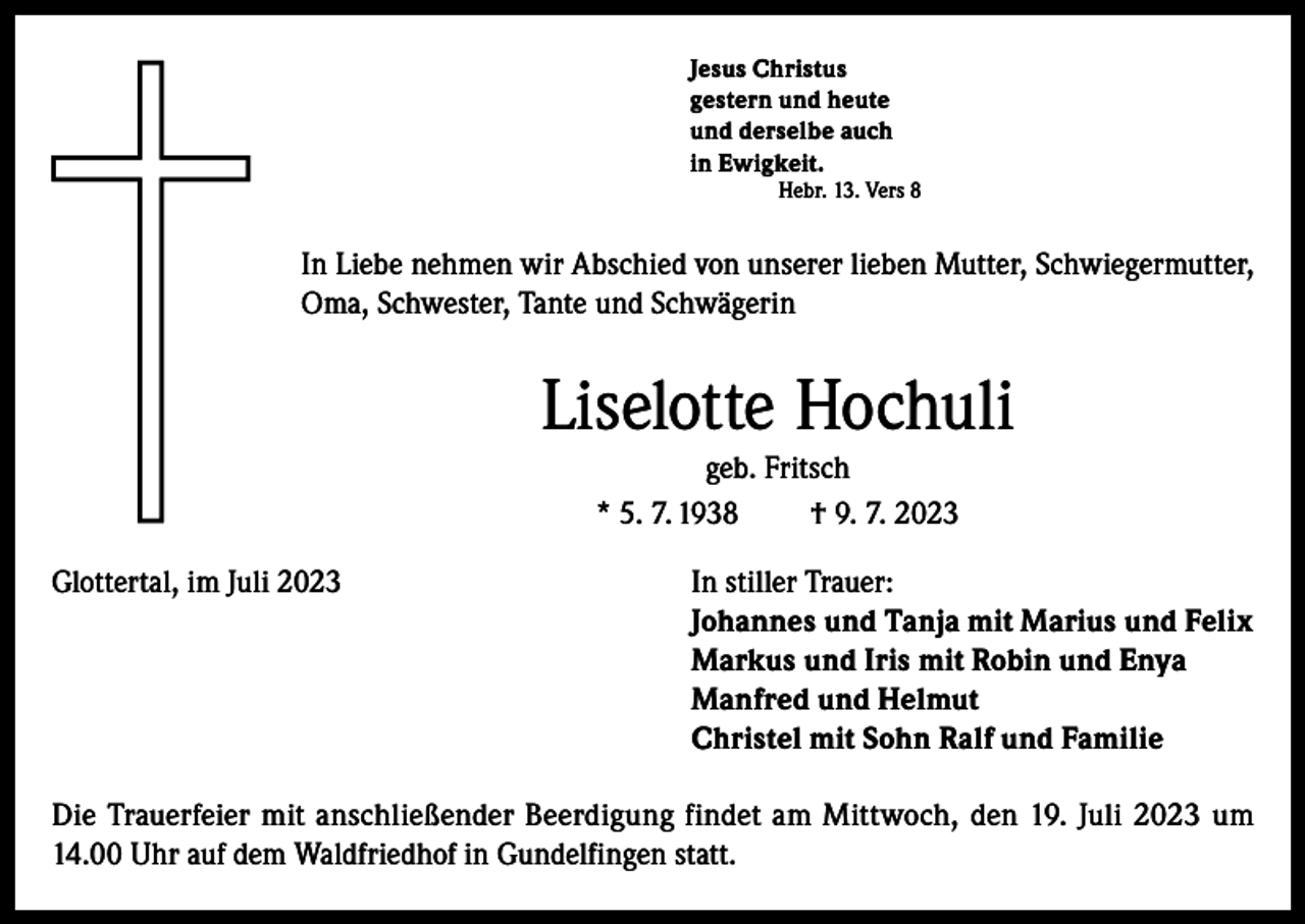 <p>Jesus Christus<br />gestern und heute<br />und derselbe auch<br />in Ewigkeit.<br />Hebr. 13. Vers 8</p><p>In Liebe nehmen wir Abschied von unserer lieben Mutter, Schwiegermutter,<br />Oma, Schwester, Tante und Schwägerin</p><p>Liselotte Hochuli<br />geb. Fritsch<br />* 5. 7. 1938<br />† 9. 7. 2023<br />Glottertal, im Juli 2023 In stiller Trauer:<br />Johannes und Tanja mit Marius und Felix<br />Markus und Iris mit Robin und Enya<br />Manfred und Helmut<br />Christel mit Sohn Ralf und Familie<br />Die Trauerfeier mit anschließender Beerdigung findet am Mittwoch, den 19. Juli 2023 um<br />14.00 Uhr auf dem Waldfriedhof in Gundelfingen statt.</p>