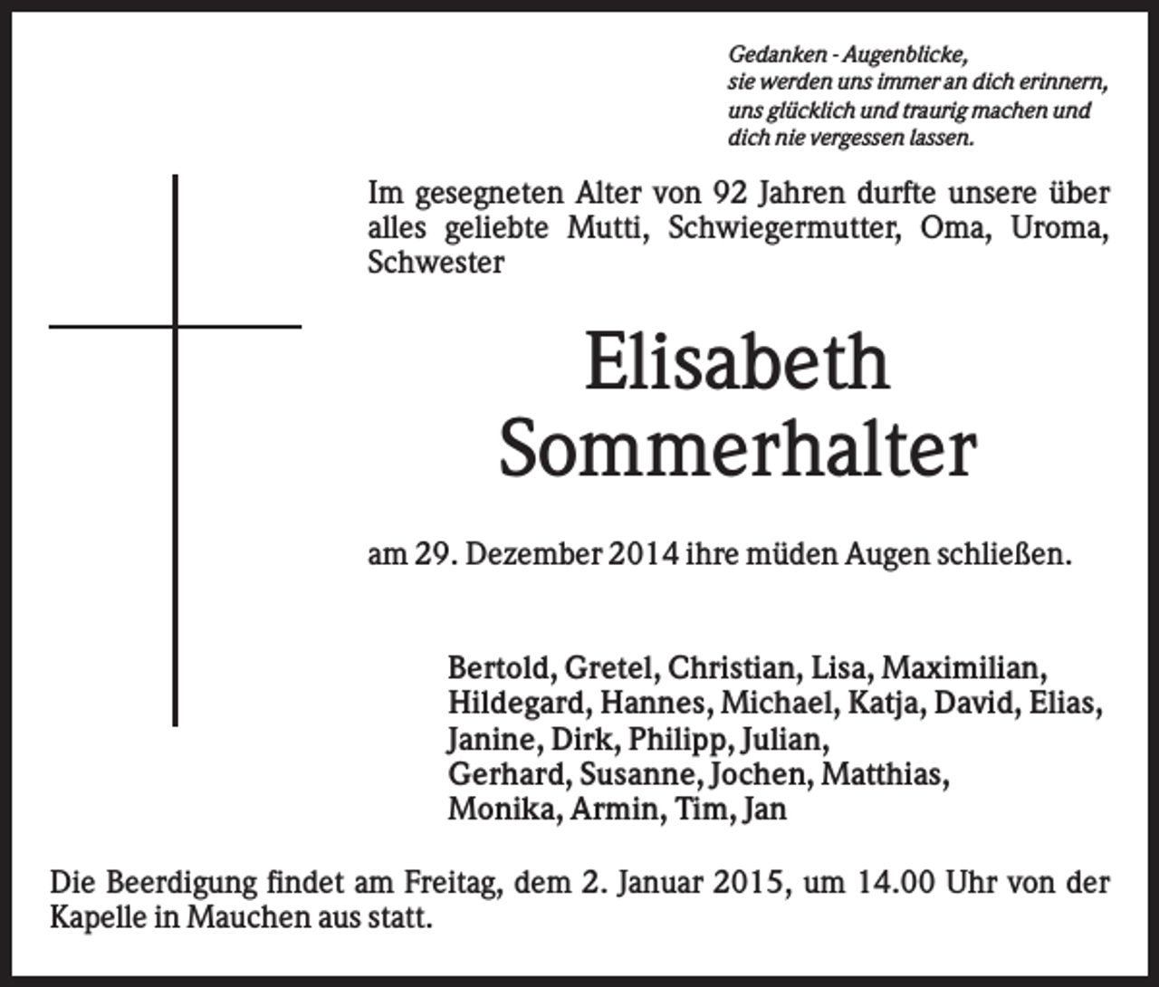 <p>Gedanken - Augenblicke,<br />sie werden uns immer an dich erinnern,<br />uns glücklich und traurig machen und<br />dich nie vergessen lassen.</p><p>Im gesegneten Alter von 92 Jahren durfte unsere über<br />alles geliebte Mutti, Schwiegermutter, Oma, Uroma,<br />Schwester</p><p>Elisabeth<br />Sommerhalter<br />am 29. Dezember 2014 ihre müden Augen schließen.</p><p>Bertold, Gretel, Christian, Lisa, Maximilian,<br />Hildegard, Hannes, Michael, Katja, David, Elias,<br />Janine, Dirk, Philipp, Julian,<br />Gerhard, Susanne, Jochen, Matthias,<br />Monika, Armin, Tim, Jan<br />Die Beerdigung findet am Freitag, dem 2. Januar 2015, um 14.00 Uhr von der<br />Kapelle in Mauchen aus statt.</p>