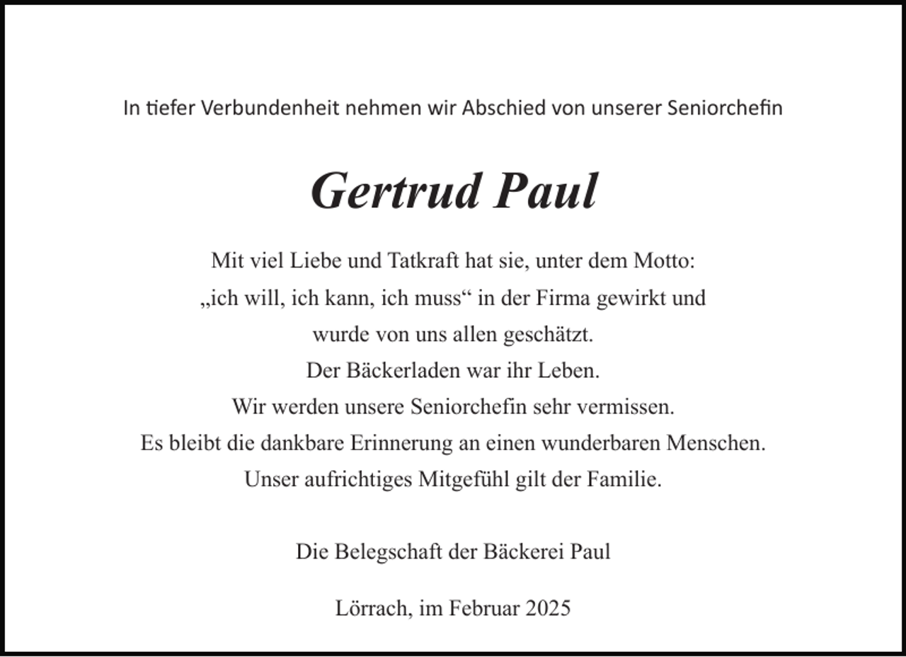 <p>In $efer Verbundenheit nehmen wir Abschied von unserer Seniorcheﬁn</p><p>Gertrud Paul<br />Mit viel Liebe und Tatkraft hat sie, unter dem Motto:<br />„ich will, ich kann, ich muss“ in der Firma gewirkt und<br />wurde von uns allen geschätzt.<br />Der Bäckerladen war ihr Leben.<br />Wir werden unsere Seniorchefin sehr vermissen.<br />Es bleibt die dankbare Erinnerung an einen wunderbaren Menschen.<br />Unser aufrichtiges Mitgefühl gilt der Familie.<br />Die Belegschaft der Bäckerei Paul<br />Lörrach, im Februar 2025</p>