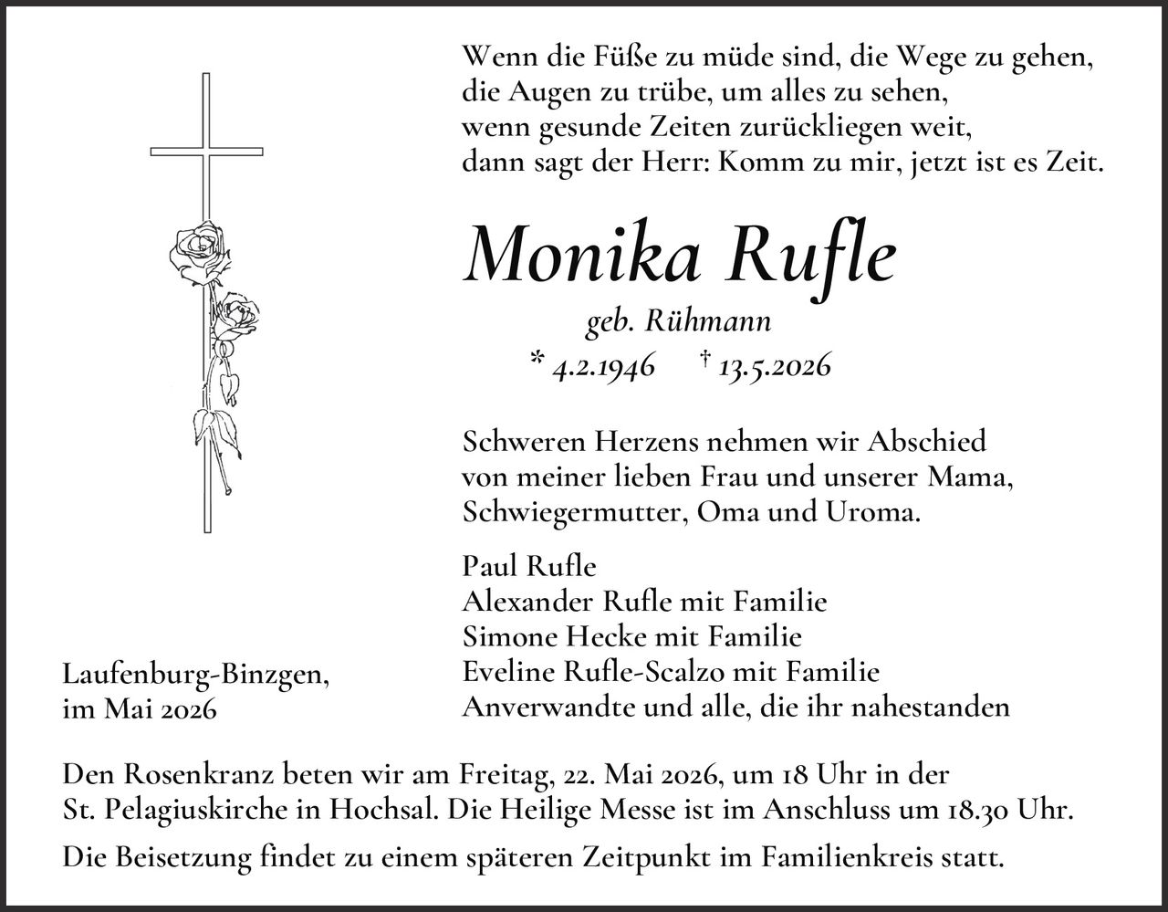 <p><i>Wenn die Füße zu müde sind, die Wege zu gehen,<br>die Augen zu trübe, um alles zu sehen,<br>wenn gesunde Zeiten zurückliegen weit,<br>dann sagt der Herr: Komm zu mir, jetzt ist es Zeit.</i></p><p><strong>Monika Rufle</strong><br>geb. Rühmann<br>* 4.2.1946 † 13.5.2026</p><p>Schweren Herzens nehmen wir Abschied<br>von meiner lieben Frau und unserer Mama,<br>Schwiegermutter, Oma und Uroma.</p><p>Paul Rufle<br>Alexander Rufle mit Familie<br>Simone Hecke mit Familie<br>Eveline Rufle-Scalzo mit Familie<br>Anverwandte und alle, die ihr nahestanden</p><p>Laufenburg-Binzgen,<br>im Mai 2026</p><p>Den Rosenkranz beten wir am Freitag, 22. Mai 2026, um 18 Uhr in der St. Pelagiuskirche in Hochsal. Die Heilige Messe ist im Anschluss um 18.30 Uhr.</p><p>Die Beisetzung findet zu einem späteren Zeitpunkt im Familienkreis statt.</p>