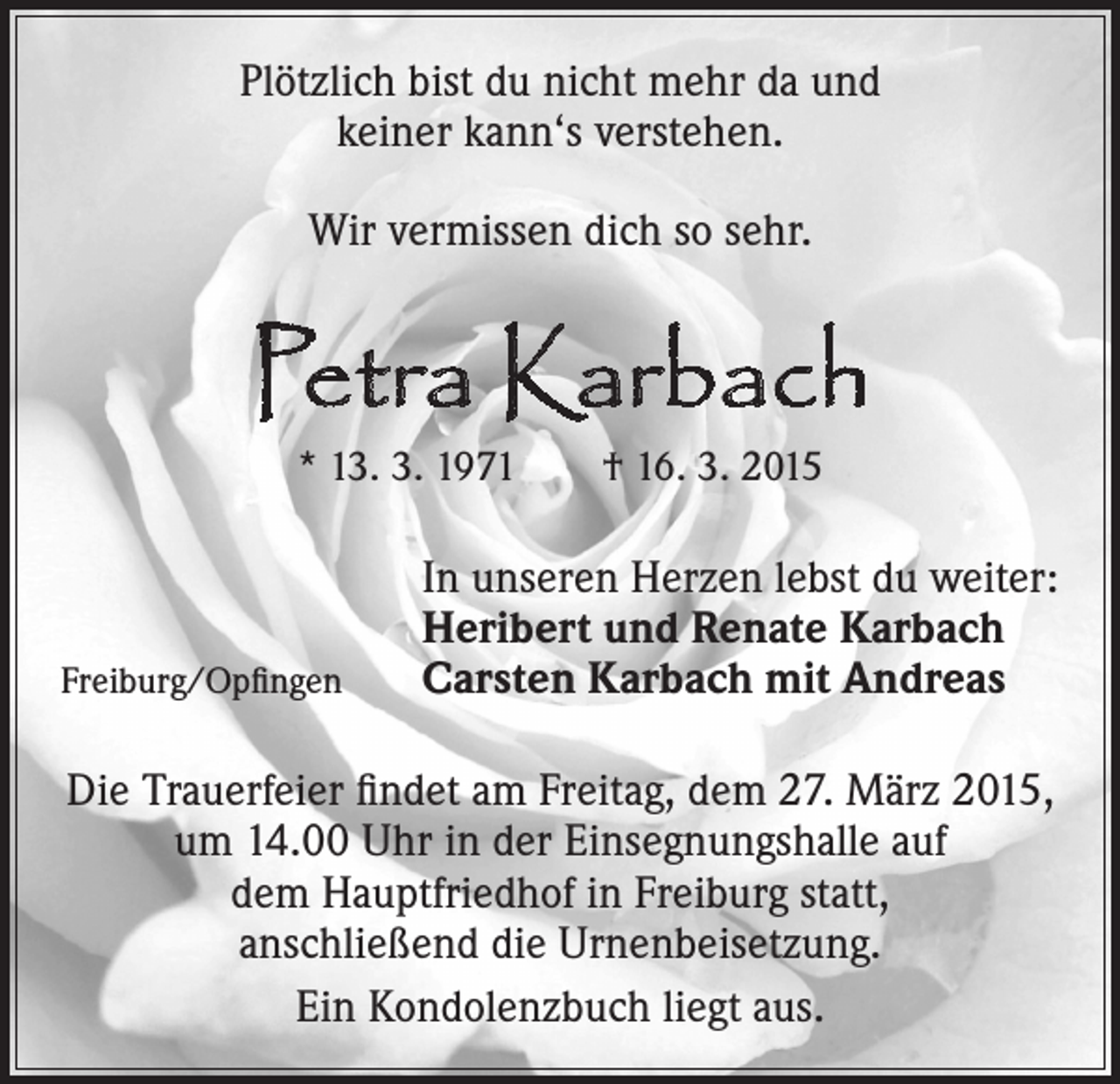 <p>Plötzlich bist du nicht mehr da und<br />keiner kann‘s verstehen.<br />Wir vermissen dich so sehr.</p><p>Petra Karbach<br />* 13. 3. 1971 † 16. 3. 2015</p><p>Freiburg/Opfingen</p><p>In unseren Herzen lebst du weiter:<br />Heribert und Renate Karbach<br />Carsten Karbach mit Andreas</p><p>Die Trauerfeier findet am Freitag, dem 27. März 2015,<br />um 14.00 Uhr in der Einsegnungshalle auf<br />dem Hauptfriedhof in Freiburg statt,<br />anschließend die Urnenbeisetzung.<br />Ein Kondolenzbuch liegt aus.</p>