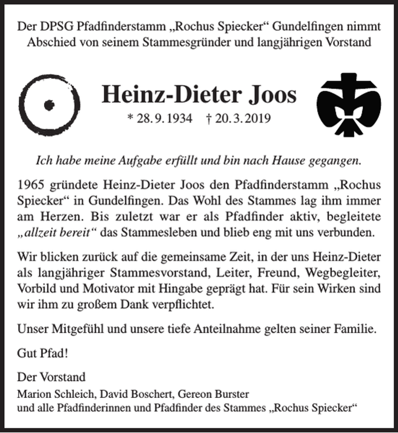 <p>Der DPSG Pfadfinderstamm „Rochus Spiecker“ Gundelfingen nimmt<br />Abschied von seinem Stammesgründer und langjährigen Vorstand</p><p>Heinz-Dieter Joos<br />* 28. 9. 1934 † 20. 3. 2019<br />Ich habe meine Aufgabe erfüllt und bin nach Hause gegangen.<br />1965 gründete Heinz-Dieter Joos den Pfadfinderstamm „Rochus<br />Spiecker“ in Gundelfingen. Das Wohl des Stammes lag ihm immer<br />am Herzen. Bis zuletzt war er als Pfadfinder aktiv, begleitete<br />„allzeit bereit“ das Stammesleben und blieb eng mit uns verbunden.<br />Wir blicken zurück auf die gemeinsame Zeit, in der uns Heinz-Dieter<br />als langjähriger Stammesvorstand, Leiter, Freund, Wegbegleiter,<br />Vorbild und Motivator mit Hingabe geprägt hat. Für sein Wirken sind<br />wir ihm zu großem Dank verpflichtet.<br />Unser Mitgefühl und unsere tiefe Anteilnahme gelten seiner Familie.<br />Gut Pfad!<br />Der Vorstand<br />Marion Schleich, David Boschert, Gereon Burster<br />und alle Pfadfinderinnen und Pfadfinder des Stammes „Rochus Spiecker“</p>