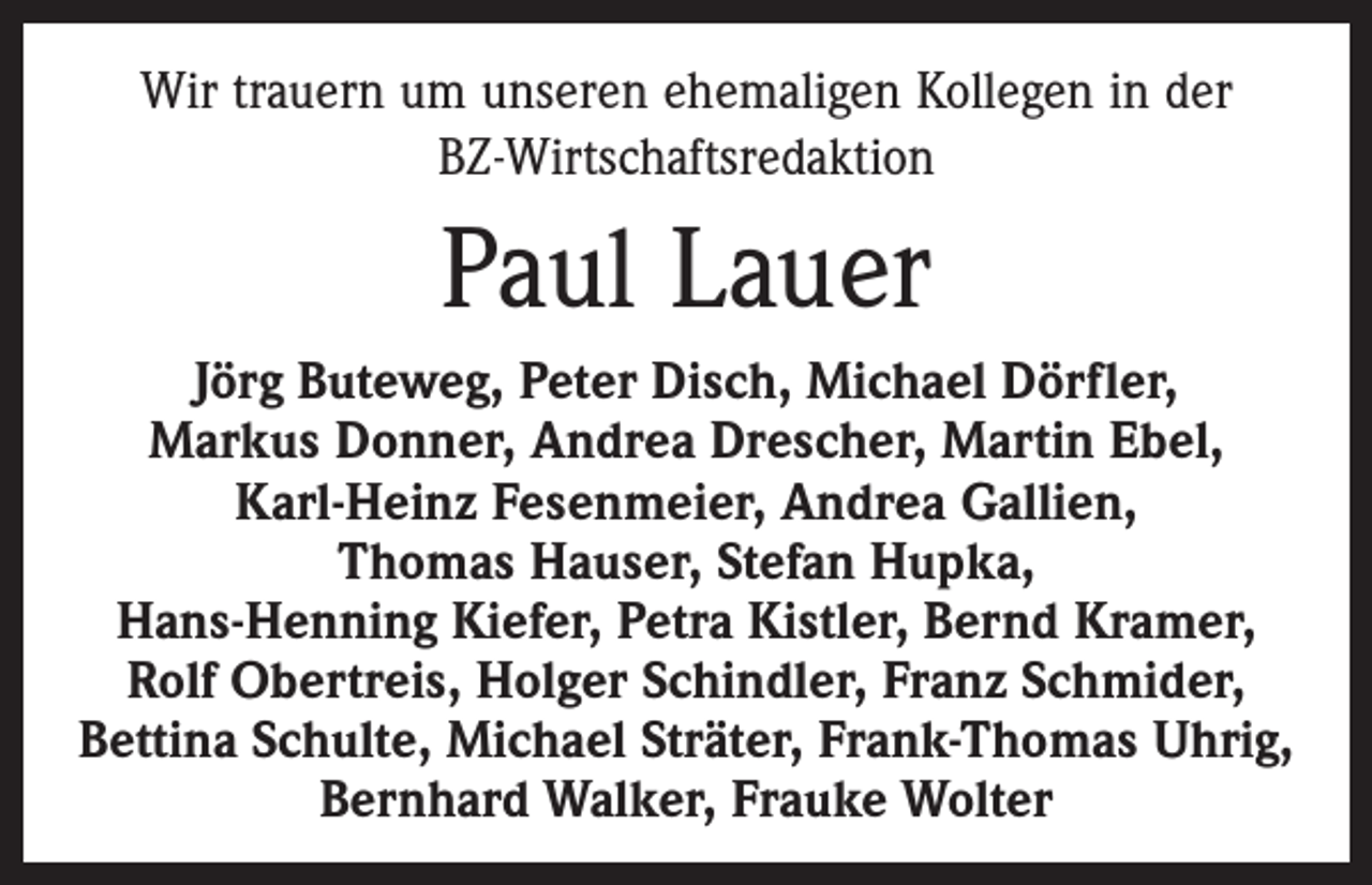 <p>Wir trauern um unseren ehemaligen Kollegen in der<br />BZ-Wirtschaftsredaktion</p><p>Paul Lauer<br />Jörg Buteweg, Peter Disch, Michael Dörfler,<br />Markus Donner, Andrea Drescher, Martin Ebel,<br />Karl-Heinz Fesenmeier, Andrea Gallien,<br />Thomas Hauser, Stefan Hupka,<br />Hans-Henning Kiefer, Petra Kistler, Bernd Kramer,<br />Rolf Obertreis, Holger Schindler, Franz Schmider,<br />Bettina Schulte, Michael Sträter, Frank-Thomas Uhrig,<br />Bernhard Walker, Frauke Wolter</p>