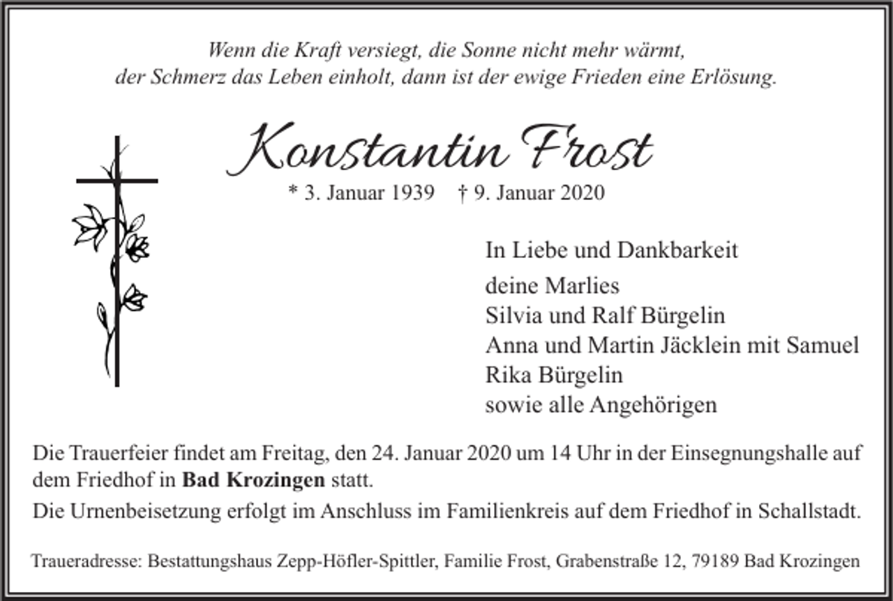 <p>Wenn die Kraft versiegt, die Sonne nicht mehr wärmt,<br />der Schmerz das Leben einholt, dann ist der ewige Frieden eine Erlösung.</p><p>Konstantin Frost<br />* 3. Januar 1939</p><p>† 9. Januar 2020</p><p>In Liebe und Dankbarkeit<br />deine Marlies<br />Silvia und Ralf Bürgelin<br />Anna und Martin Jäcklein mit Samuel<br />Rika Bürgelin<br />sowie alle Angehörigen<br />Die Trauerfeier findet am Freitag, den 24. Januar 2020 um 14 Uhr in der Einsegnungshalle auf<br />dem Friedhof in Bad Krozingen statt.<br />Die Urnenbeisetzung erfolgt im Anschluss im Familienkreis auf dem Friedhof in Schallstadt.<br />Traueradresse: Bestattungshaus Zepp-Höfler-Spittler, Familie Frost, Grabenstraße 12, 79189 Bad Krozingen</p>