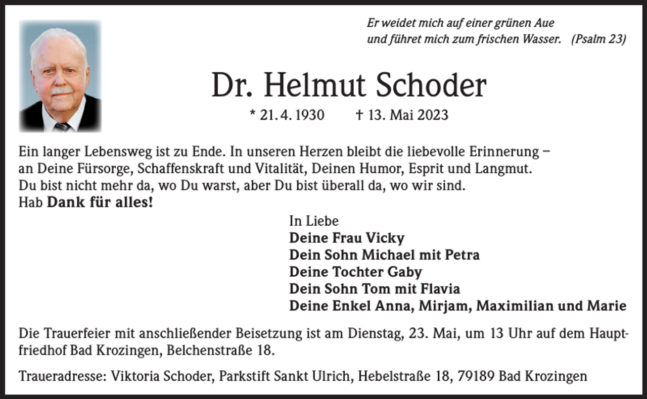 <p>Er weidet mich auf einer grünen Aue<br />und führet mich zum frischen Wasser. (Psalm 23)</p><p>Dr. Helmut Schoder<br />* 21. 4. 1930 † 13. Mai 2023<br />Ein langer Lebensweg ist zu Ende. In unseren Herzen bleibt die liebevolle Erinnerung –<br />an Deine Fürsorge, Schaffenskraft und Vitalität, Deinen Humor, Esprit und Langmut.<br />Du bist nicht mehr da, wo Du warst, aber Du bist überall da, wo wir sind.<br />Hab Dank für alles!<br />In Liebe<br />Deine Frau Vicky<br />Dein Sohn Michael mit Petra<br />Deine Tochter Gaby<br />Dein Sohn Tom mit Flavia<br />Deine Enkel Anna, Mirjam, Maximilian und Marie<br />Die Trauerfeier mit anschließender Beisetzung ist am Dienstag, 23. Mai, um 13 Uhr auf dem Hauptfriedhof Bad Krozingen, Belchenstraße 18.<br />Traueradresse: Viktoria Schoder, Parkstift Sankt Ulrich, Hebelstraße 18, 79189 Bad Krozingen</p>