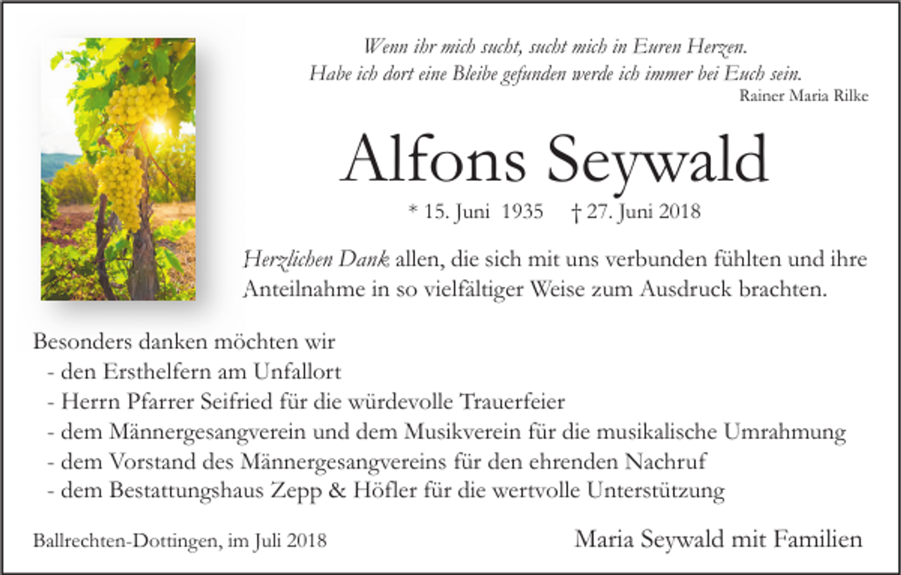 <p>Wenn ihr mich sucht, sucht mich in Euren Herzen.<br />Habe ich dort eine Bleibe gefunden werde ich immer bei Euch sein.</p><p>Rainer Maria Rilke</p><p>Alfons Seywald<br />* 15. Juni 1935</p><p>† 27. Juni 2018</p><p>Herzlichen Dank allen, die sich mit uns verbunden fühlten und ihre<br />Anteilnahme in so vielfältiger Weise zum Ausdruck brachten.<br />Besonders danken möchten wir<br />- den Ersthelfern am Unfallort<br />- Herrn Pfarrer Seifried für die würdevolle Trauerfeier<br />- dem Männergesangverein und dem Musikverein für die musikalische Umrahmung<br />- dem Vorstand des Männergesangvereins für den ehrenden Nachruf<br />- dem Bestattungshaus Zepp &amp; Höfler für die wertvolle Unterstützung<br />Ballrechten-Dottingen, im Juli 2018</p><p>Maria Seywald mit Familien</p>