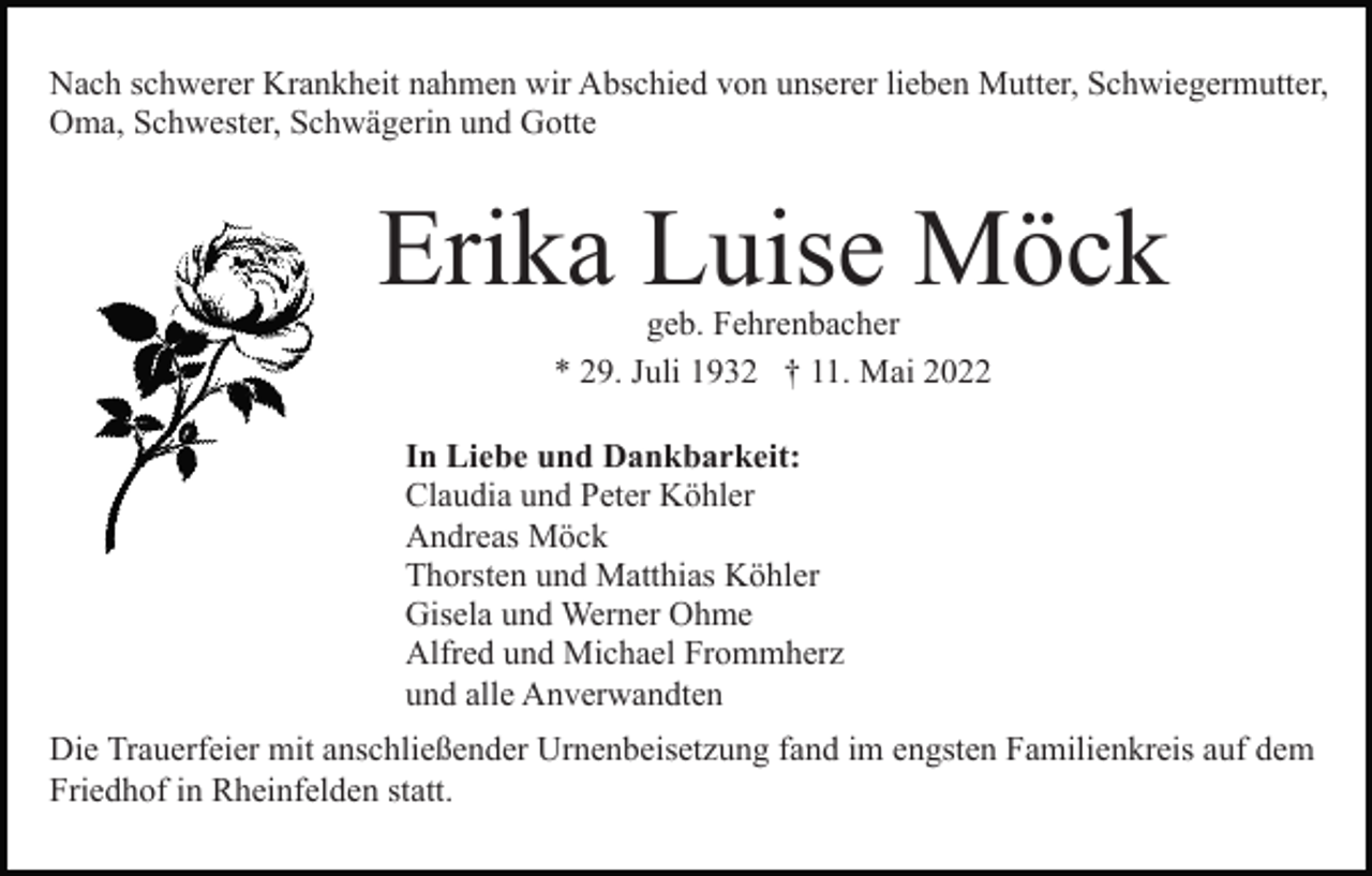 <p>Nach schwerer Krankheit nahmen wir Abschied von unserer lieben Mutter, Schwiegermutter,<br />Oma, Schwester, Schwägerin und Gotte</p><p>Erika Luise Möck<br />geb. Fehrenbacher<br />* 29. Juli 1932 † 11. Mai 2022</p><p>In Liebe und Dankbarkeit:<br />Claudia und Peter Köhler<br />Andreas Möck<br />Thorsten und Matthias Köhler<br />Gisela und Werner Ohme<br />Alfred und Michael Frommherz<br />und alle Anverwandten<br />Die Trauerfeier mit anschließender Urnenbeisetzung fand im engsten Familienkreis auf dem<br />Friedhof in Rheinfelden statt.</p>