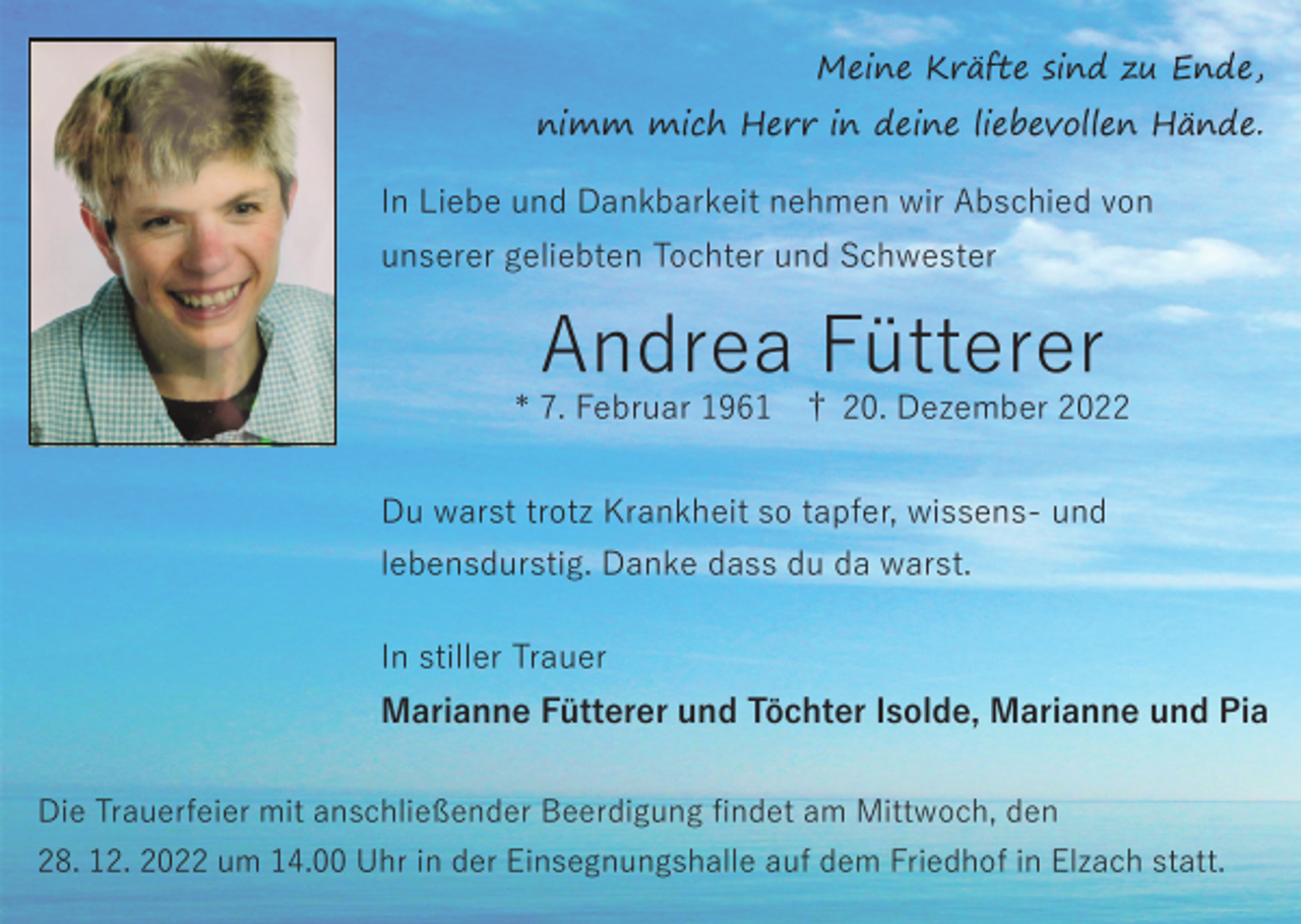 <p>Meine Kräfte sind zu Ende,<br />nimm mich Herr in deine liebevollen Hände.<br />In Liebe und Dankbarkeit nehmen wir Abschied von<br />unserer geliebten Tochter und Schwester</p><p>Andrea Fütterer<br />* 7. Februar 1961 † 20. Dezember 2022<br />Du warst trotz Krankheit so tapfer, wissens- und<br />lebensdurstig. Danke dass du da warst.<br />In stiller Trauer<br />Marianne Fütterer und Töchter Isolde, Marianne und Pia<br />Die Trauerfeier mit anschließender Beerdigung ﬁndet am Mittwoch, den<br />28. 12. 2022 um 14.00 Uhr in der Einsegnungshalle auf dem Friedhof in Elzach statt.</p>