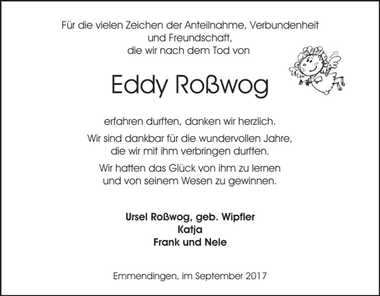 <p>Für die vielen Zeichen der Anteilnahme, Verbundenheit<br />und Freundschaft,<br />die wir nach dem Tod von</p><p>Eddy Roßwog<br />erfahren durften, danken wir herzlich.<br />Wir sind dankbar für die wundervollen Jahre,<br />die wir mit ihm verbringen durften.<br />Wir hatten das Glück von ihm zu lernen<br />und von seinem Wesen zu gewinnen.<br />Ursel Roßwog, geb. Wipfler<br />Katja<br />Frank und Nele<br />Emmendingen, im September 2017</p>