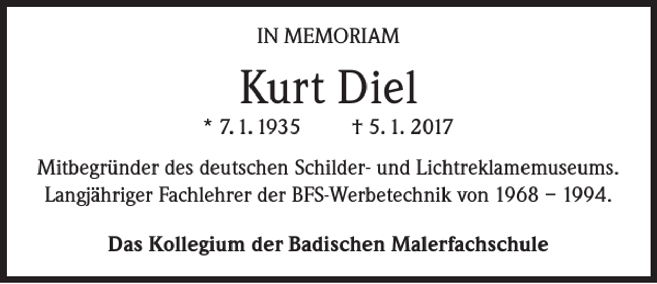 <p>IN MEMORIAM</p><p>Kurt Diel</p><p>* 7. 1. 1935</p><p>† 5. 1. 2017</p><p>Mitbegründer des deutschen Schilder- und Lichtreklamemuseums.<br />Langjähriger Fachlehrer der BFS-Werbetechnik von 1968 – 1994.<br />Das Kollegium der Badischen Malerfachschule</p>