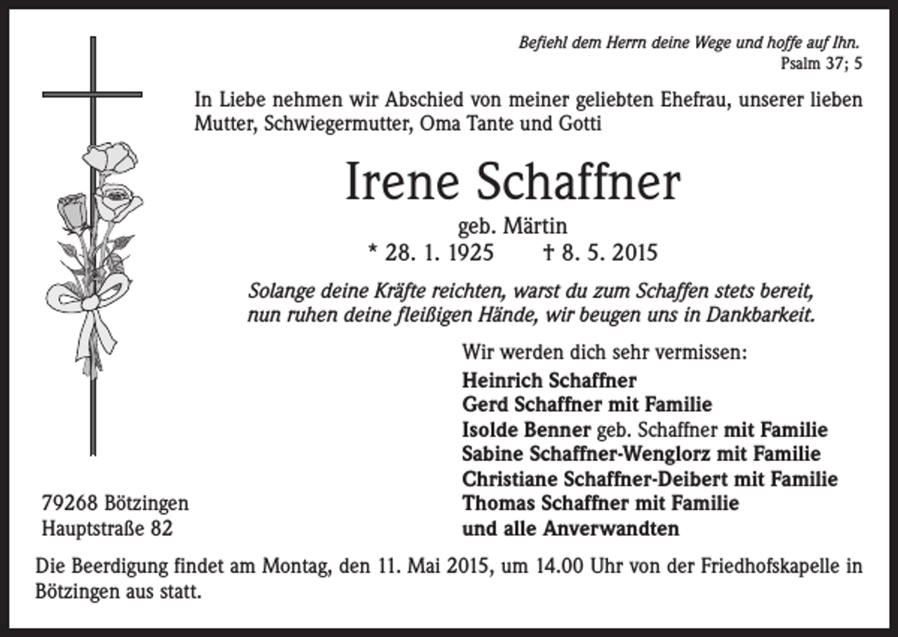 <p>Befiehl dem Herrn deine Wege und hoffe auf Ihn.</p><p>Psalm 37; 5</p><p>In Liebe nehmen wir Abschied von meiner geliebten Ehefrau, unserer lieben<br />Mutter, Schwiegermutter, Oma Tante und Gotti</p><p>Irene Schaffner<br />geb. Märtin<br />* 28. 1. 1925 † 8. 5. 2015</p><p>Solange deine Kräfte reichten, warst du zum Schaffen stets bereit,<br />nun ruhen deine fleißigen Hände, wir beugen uns in Dankbarkeit.</p><p>79268 Bötzingen<br />Hauptstraße 82</p><p>Wir werden dich sehr vermissen:<br />Heinrich Schaffner<br />Gerd Schaffner mit Familie<br />Isolde Benner geb. Schaffner mit Familie<br />Sabine Schaffner-Wenglorz mit Familie<br />Christiane Schaffner-Deibert mit Familie<br />Thomas Schaffner mit Familie<br />und alle Anverwandten</p><p>Die Beerdigung findet am Montag, den 11. Mai 2015, um 14.00 Uhr von der Friedhofskapelle in<br />Bötzingen aus statt.</p>