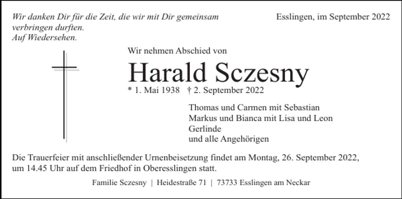<p>Wir danken Dir für die Zeit, die wir mit Dir gemeinsam<br />verbringen durften.<br />Auf Wiedersehen.<br />Wir nehmen Abschied von</p><p>Esslingen, im September 2022</p><p>Harald Sczesny</p><p>* 1. Mai 1938 † 2. September 2022</p><p>Thomas und Carmen mit Sebastian<br />Markus und Bianca mit Lisa und Leon<br />Gerlinde<br />und alle Angehörigen<br />Die Trauerfeier mit anschließender Urnenbeisetzung findet am Montag, 26. September 2022,<br />um 14.45 Uhr auf dem Friedhof in Oberesslingen statt.<br />Familie Sczesny | Heidestraße 71 | 73733 Esslingen am Neckar</p>