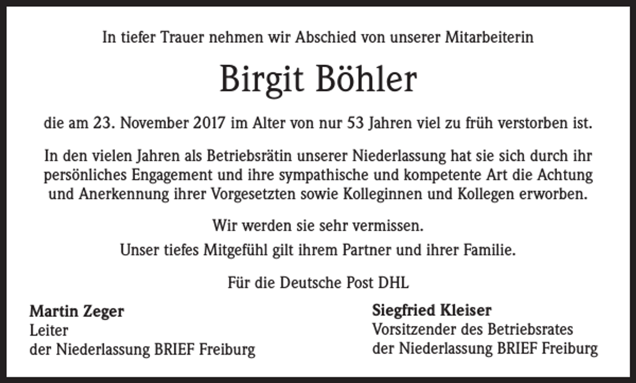 <p>In tiefer Trauer nehmen wir Abschied von unserer Mitarbeiterin</p><p>Birgit Böhler<br />die am 23. November 2017 im Alter von nur 53 Jahren viel zu früh verstorben ist.<br />In den vielen Jahren als Betriebsrätin unserer Niederlassung hat sie sich durch ihr<br />persönliches Engagement und ihre sympathische und kompetente Art die Achtung<br />und Anerkennung ihrer Vorgesetzten sowie Kolleginnen und Kollegen erworben.<br />Wir werden sie sehr vermissen.<br />Unser tiefes Mitgefühl gilt ihrem Partner und ihrer Familie.<br />Für die Deutsche Post DHL<br />Martin Zeger<br />Leiter<br />der Niederlassung BRIEF Freiburg</p><p>Siegfried Kleiser<br />Vorsitzender des Betriebsrates<br />der Niederlassung BRIEF Freiburg</p>