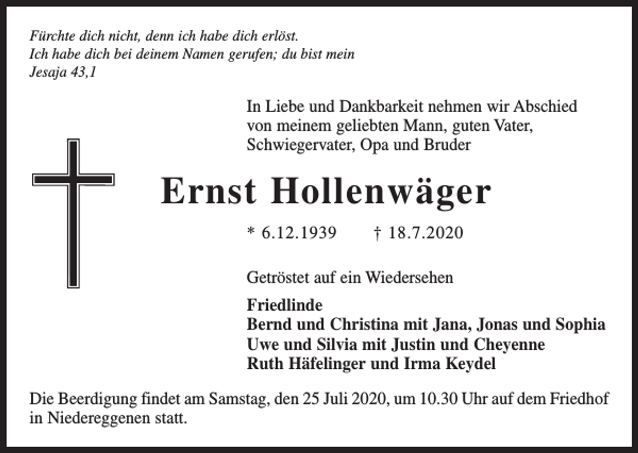 <p>Fürchte dich nicht, denn ich habe dich erlöst.<br />Ich habe dich bei deinem Namen gerufen; du bist mein<br />Jesaja 43,1</p><p>In Liebe und Dankbarkeit nehmen wir Abschied<br />von meinem geliebten Mann, guten Vater,<br />Schwiegervater, Opa und Bruder</p><p>Ernst Hollenwäger<br />* 6.12.1939 † 18.7.2020<br />Getröstet auf ein Wiedersehen<br />Friedlinde<br />Bernd und Christina mit Jana, Jonas und Sophia<br />Uwe und Silvia mit Justin und Cheyenne<br />Ruth Häfelinger und Irma Keydel<br />Die Beerdigung findet am Samstag, den 25 Juli 2020, um 10.30 Uhr auf dem Friedhof<br />in Niedereggenen statt.</p>