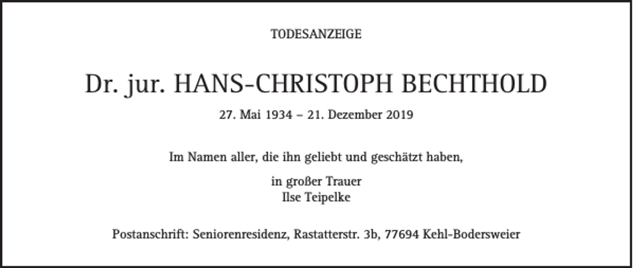 <p>TODESANZEIGE</p><p>Dr. jur. HANS-CHRISTOPH BECHTHOLD<br />27. Mai 1934 – 21. Dezember 2019<br />Im Namen aller, die ihn geliebt und geschätzt haben,<br />in großer Trauer<br />Ilse Teipelke<br />Postanschrift: Seniorenresidenz, Rastatterstr. 3b, 77694 Kehl-Bodersweier</p>