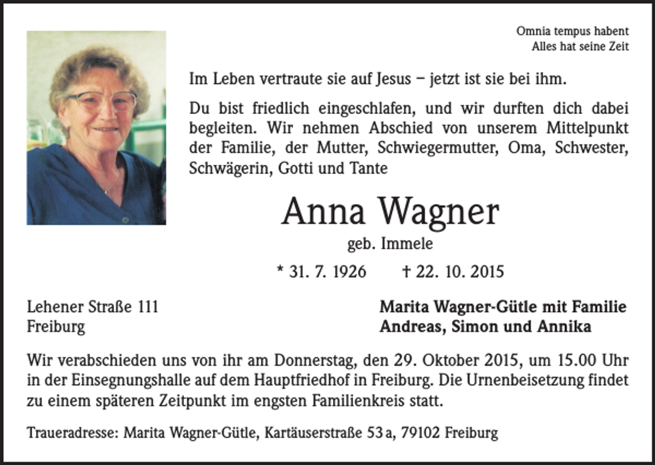 <p>Omnia tempus habent<br />Alles hat seine Zeit</p><p>Im Leben vertraute sie auf Jesus – jetzt ist sie bei ihm.<br />Du bist friedlich eingeschlafen, und wir durften dich dabei<br />begleiten. Wir nehmen Abschied von unserem Mittelpunkt<br />der Familie, der Mutter, Schwiegermutter, Oma, Schwester,<br />Schwägerin, Gotti und Tante</p><p>Anna Wagner<br />geb. Immele</p><p>* 31. 7. 1926 † 22. 10. 2015<br />Lehener Straße 111<br />Freiburg</p><p>Marita Wagner-Gütle mit Familie<br />Andreas, Simon und Annika</p><p>Wir verabschieden uns von ihr am Donnerstag, den 29. Oktober 2015, um 15.00 Uhr<br />in der Einsegnungshalle auf dem Hauptfriedhof in Freiburg. Die Urnenbeisetzung findet<br />zu einem späteren Zeitpunkt im engsten Familienkreis statt.<br />Traueradresse: Marita Wagner-Gütle, Kartäuserstraße 53 a, 79102 Freiburg</p>
