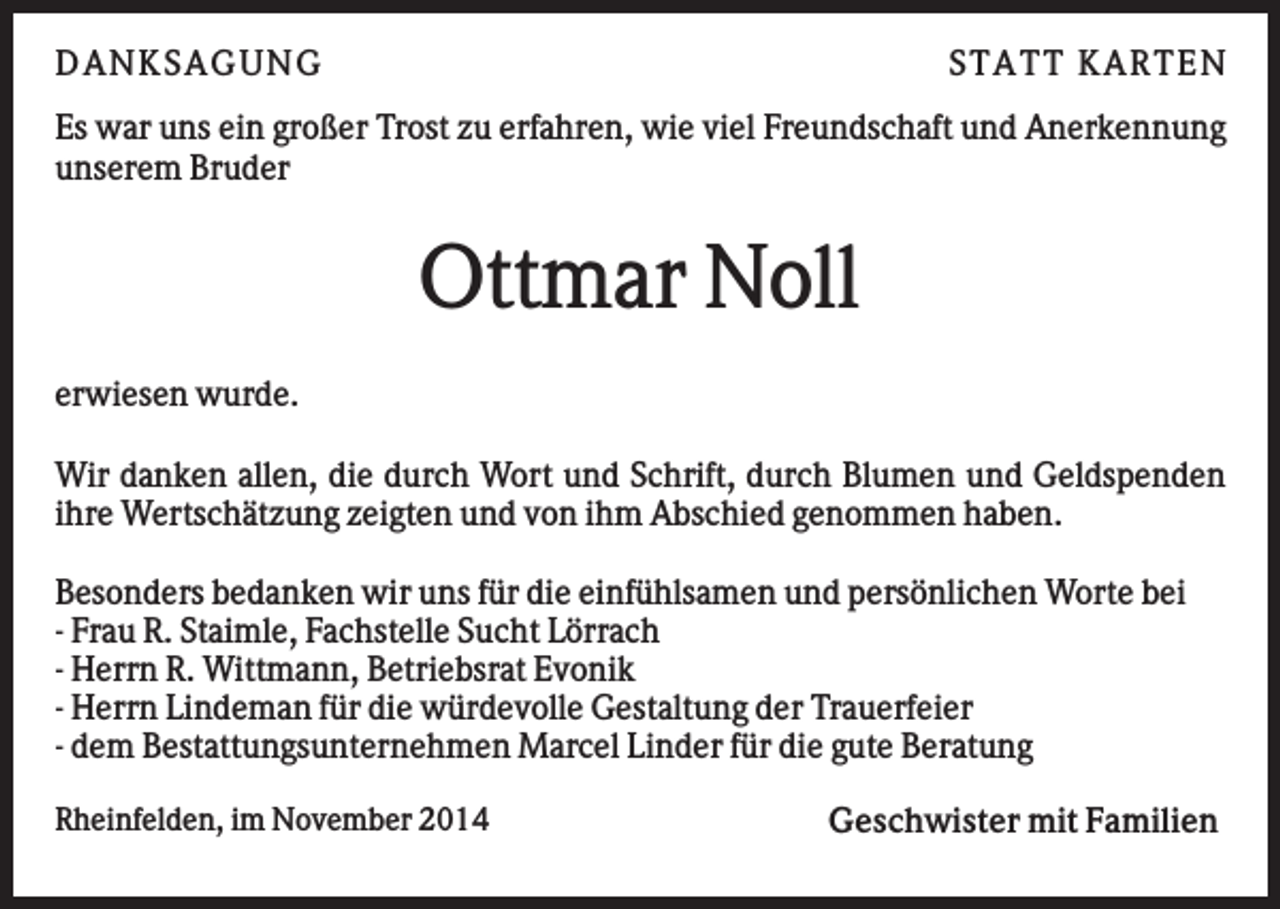 <p>D AN KS AG U N G</p><p>S TATT KARTEN</p><p>Es war uns ein großer Trost zu erfahren, wie viel Freundschaft und Anerkennung<br />unserem Bruder</p><p>Ottmar Noll<br />erwiesen wurde.<br />Wir danken allen, die durch Wort und Schrift, durch Blumen und Geldspenden<br />ihre Wertschätzung zeigten und von ihm Abschied genommen haben.<br />Besonders bedanken wir uns für die einfühlsamen und persönlichen Worte bei<br />- Frau R. Staimle, Fachstelle Sucht Lörrach<br />- Herrn R. Wittmann, Betriebsrat Evonik<br />- Herrn Lindeman für die würdevolle Gestaltung der Trauerfeier<br />- dem Bestattungsunternehmen Marcel Linder für die gute Beratung<br />Rheinfelden, im November 2014</p><p>Geschwister mit Familien</p>