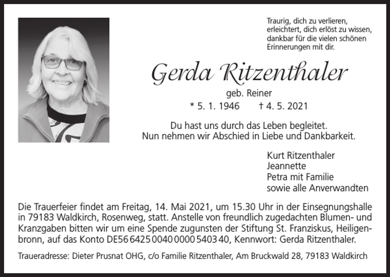 <p>Traurig, dich zu verlieren,<br />erleichtert, dich erlöst zu wissen,<br />dankbar für die vielen schönen<br />Erinnerungen mit dir.</p><p>Gerda Ritzenthaler<br />geb. Reiner<br />* 5. 1. 1946 † 4. 5. 2021<br />Du hast uns durch das Leben begleitet.<br />Nun nehmen wir Abschied in Liebe und Dankbarkeit.<br />Kurt Ritzenthaler<br />Jeannette<br />Petra mit Familie<br />sowie alle Anverwandten<br />Die Trauerfeier findet am Freitag, 14. Mai 2021, um 15.30 Uhr in der Einsegnungshalle<br />in 79183 Waldkirch, Rosenweg, statt. Anstelle von freundlich zugedachten Blumen- und<br />­Kranzgaben bitten wir um eine Spende zugunsten der Stiftung St. Franziskus, Heiligenbronn, auf das Konto DE5425 004000 5403 40, Kennwort: Gerda Ritzenthaler.<br />Traueradresse: Dieter Prusnat OHG, c/o Familie Ritzenthaler, Am Bruckwald 28, 79183 Waldkirch</p>