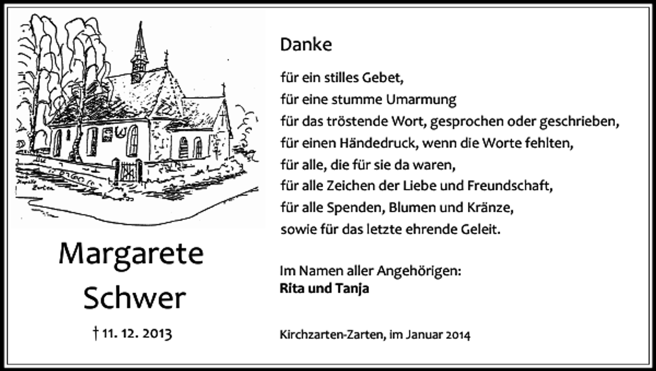 <p>Danke</p><p>Margarete<br />Schwer<br />† 11. 12. 2013</p><p>für ein stilles Gebet,<br />für eine stumme Umarmung<br />für das tröstende Wort, gesprochen oder geschrieben,<br />für einen Händedruck, wenn die Worte fehlten,<br />für alle, die für sie da waren,<br />für alle Zeichen der Liebe und Freundschaft,<br />für alle Spenden, Blumen und Kränze,<br />sowie für das letzte ehrende Geleit.<br />Im Namen aller Angehörigen:<br />Rita und Tanja<br />Kirchzarten-Zarten, im Januar 2014</p>