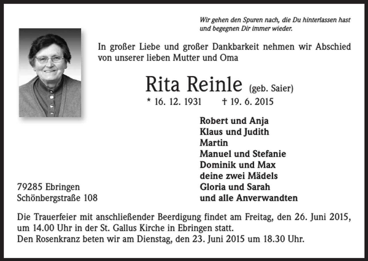 <p>Wir gehen den Spuren nach, die Du hinterlassen hast<br />und begegnen Dir immer wieder.</p><p>In großer Liebe und großer Dankbarkeit nehmen wir Abschied<br />von unserer lieben Mutter und Oma</p><p>Rita Reinle (geb. Saier)<br />* 16. 12. 1931 † 19. 6. 2015</p><p>79285 Ebringen<br />Schönbergstraße 108</p><p>Robert und Anja<br />Klaus und Judith<br />Martin<br />Manuel und Stefanie<br />Dominik und Max<br />deine zwei Mädels<br />Gloria und Sarah<br />und alle Anverwandten</p><p>Die Trauerfeier mit anschließender Beerdigung findet am Freitag, den 26. Juni 2015,<br />um 14.00 Uhr in der St. Gallus Kirche in Ebringen statt.<br />Den Rosenkranz beten wir am Dienstag, den 23. Juni 2015 um 18.30 Uhr.</p>