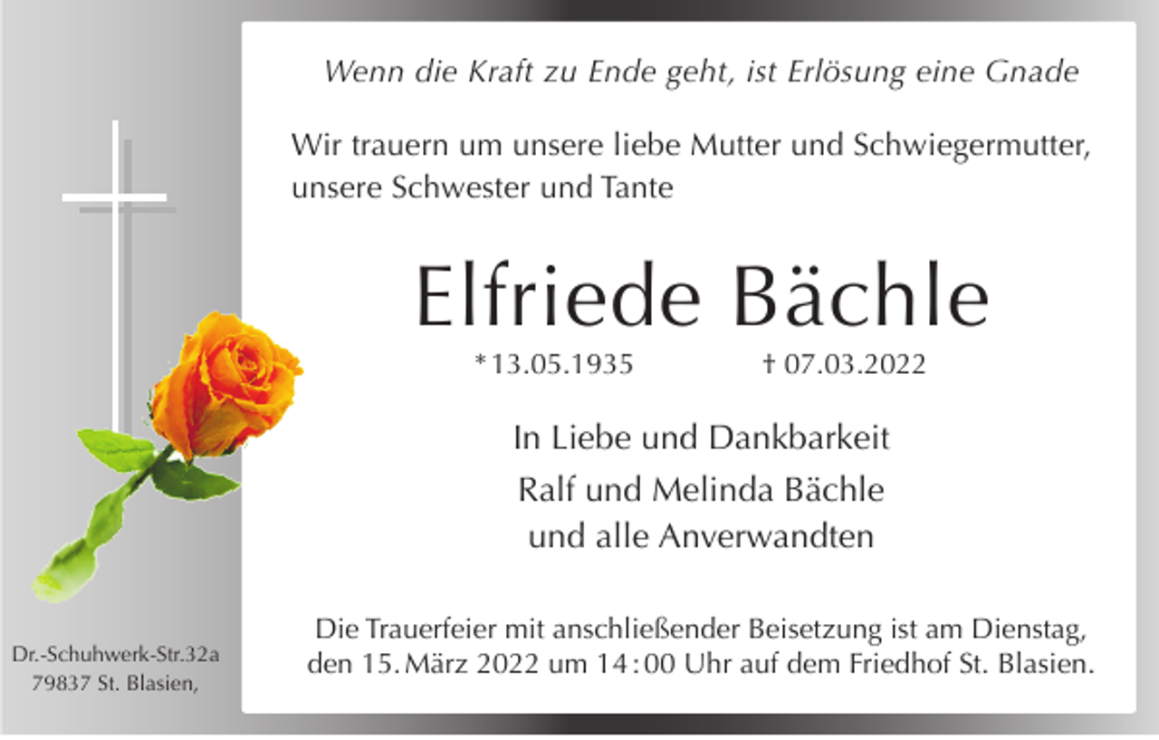 <p>Wenn die Kraft zu Ende geht, ist Erlösung eine Gnade<br />Wir trauern um unsere liebe Mutter und Schwiegermutter,<br />unsere Schwester und Tante</p><p>Elfriede Bächle<br />* 13.05.1935</p><p>† 07.03.2022</p><p>In Liebe und Dankbarkeit<br />Ralf und Melinda Bächle<br />und alle Anverwandten</p><p>Dr.-Schuhwerk-Str.32a<br />79837 St. Blasien,</p><p>Die Trauerfeier mit anschließender Beisetzung ist am Dienstag,<br />den 15. März 2022 um 14 : 00 Uhr auf dem Friedhof St. Blasien.</p>