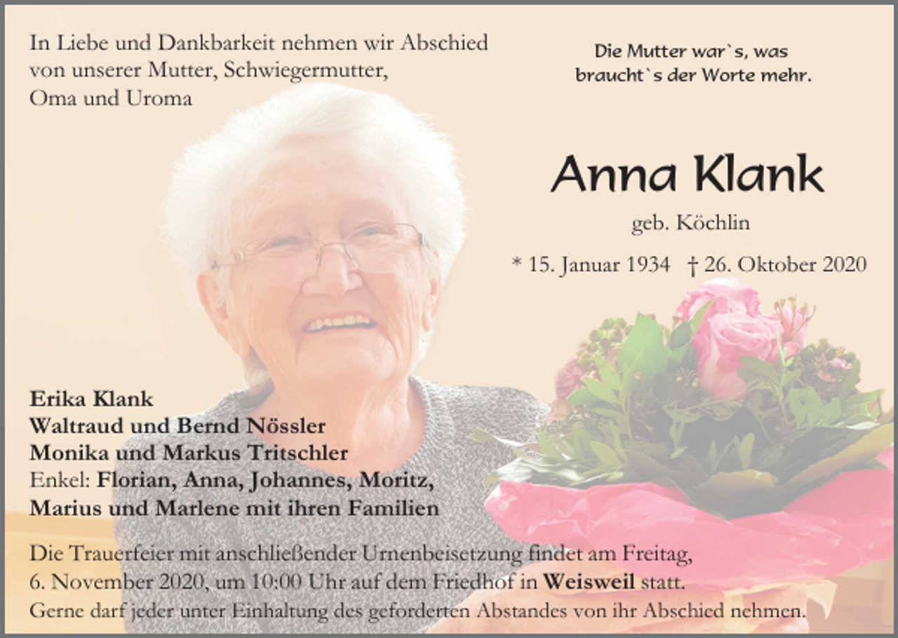<p>In Liebe und Dankbarkeit nehmen wir Abschied<br />von unserer Mutter, Schwiegermutter,<br />Oma und Uroma</p><p>Die Mutter war`s, was<br />braucht`s der Worte mehr.</p><p>Anna Klank<br />geb. Köchlin<br />* 15. Januar 1934 † 26. Oktober 2020</p><p>Erika Klank<br />Waltraud und Bernd Nössler<br />Monika und Markus Tritschler<br />Enkel: Florian, Anna, Johannes, Moritz,<br />Marius und Marlene mit ihren Familien<br />Die Trauerfeier mit anschließender Urnenbeisetzung findet am Freitag,<br />6. November 2020, um 10:00 Uhr auf dem Friedhof in Weisweil statt.<br />Gerne darf jeder unter Einhaltung des geforderten Abstandes von ihr Abschied nehmen.</p>