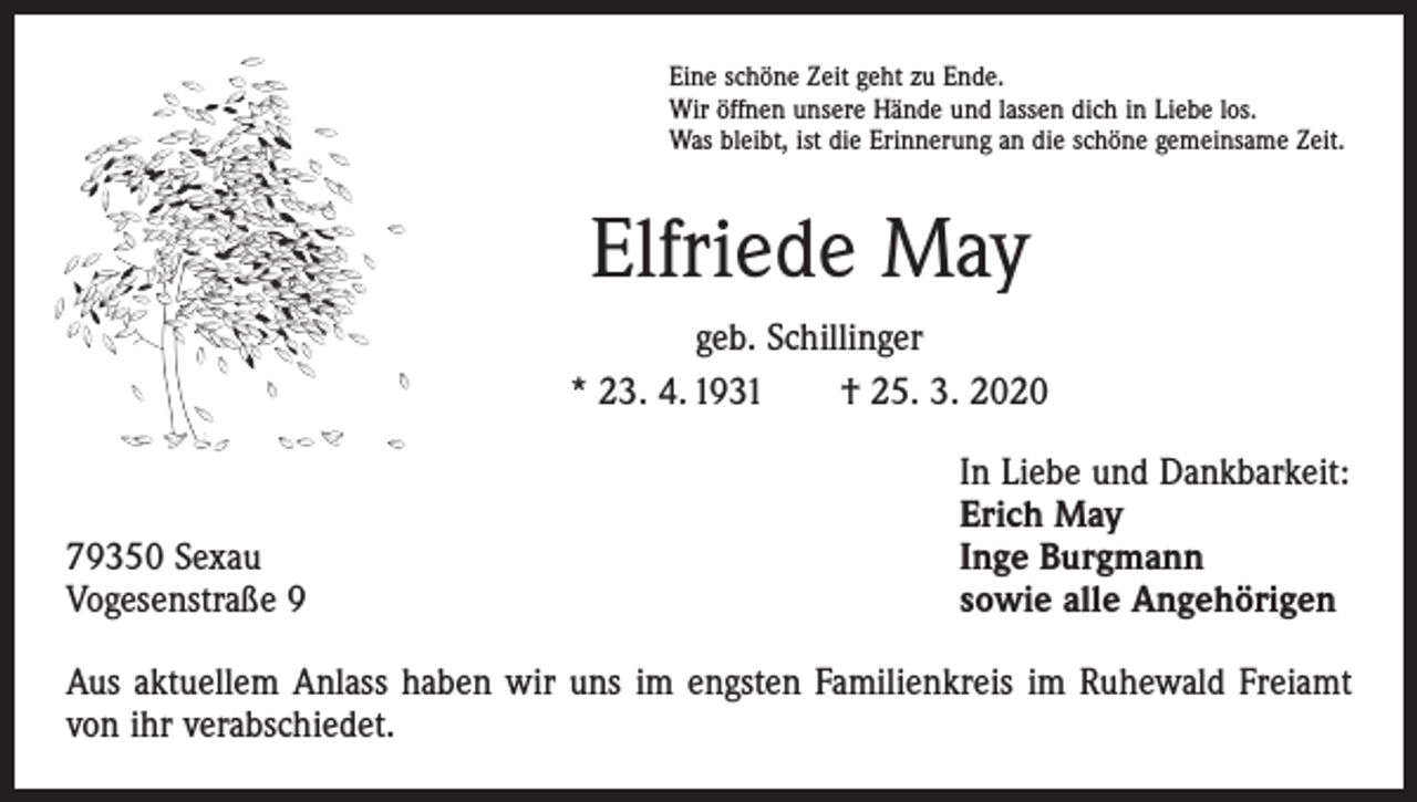 <p>Eine schöne Zeit geht zu Ende.<br />Wir öffnen unsere Hände und lassen dich in Liebe los.<br />Was bleibt, ist die Erinnerung an die schöne gemeinsame Zeit.</p><p>Elfriede May<br />geb. Schillinger<br />* 23. 4. 1931 † 25. 3. 2020</p><p>79350 Sexau<br />Vogesenstraße 9</p><p>In Liebe und Dankbarkeit:<br />Erich May<br />Inge Burgmann<br />sowie alle Angehörigen</p><p>Aus aktuellem Anlass haben wir uns im engsten Familienkreis im Ruhewald Freiamt<br />von ihr verabschiedet.</p>
