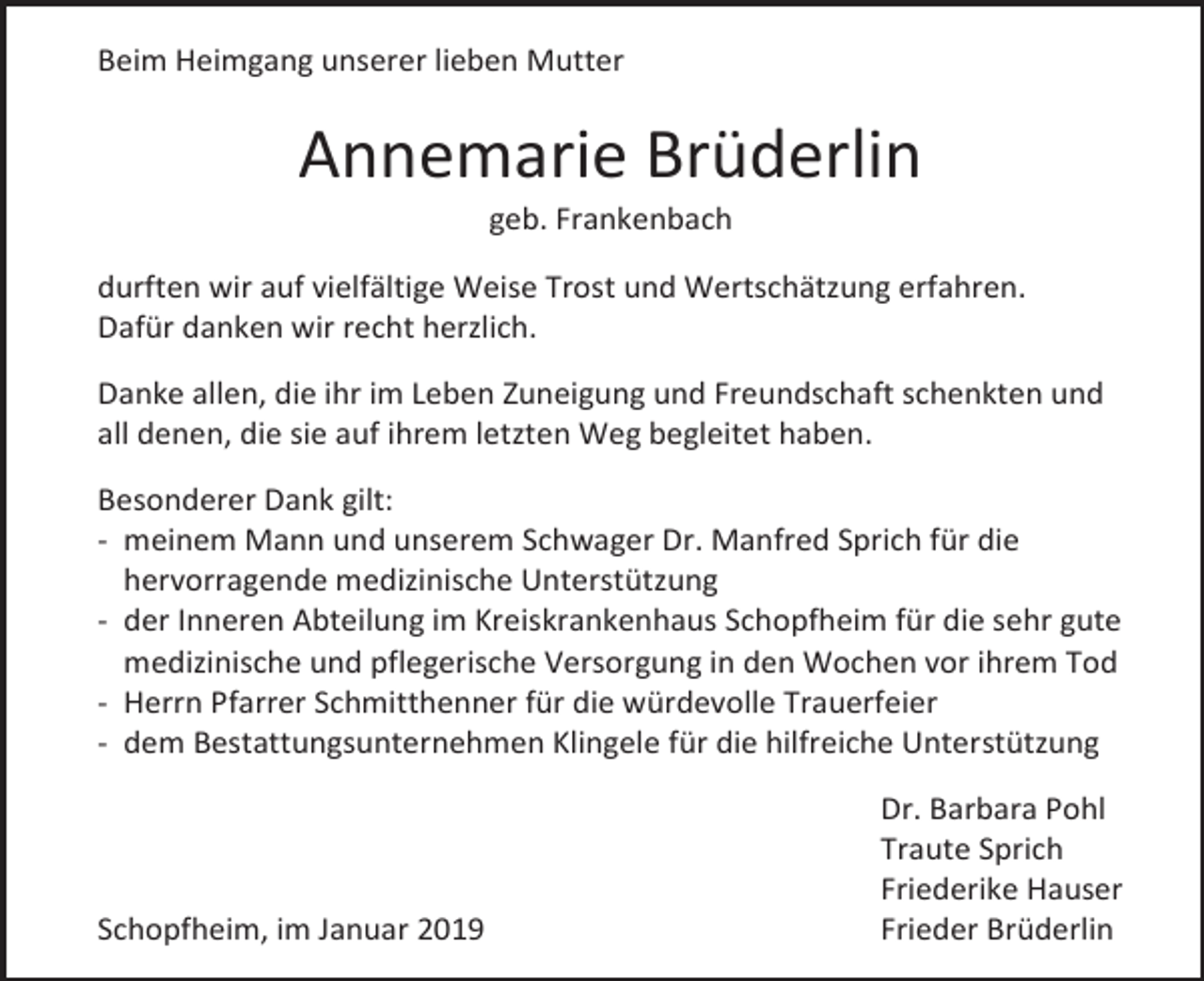 <p>Beim Heimgang unserer lieben Mutter</p><p>Annemarie Brüderlin<br />geb. Frankenbach<br />durften wir auf vielfältige Weise Trost und Wertschätzung erfahren.<br />Dafür danken wir recht herzlich.<br />Danke allen, die ihr im Leben Zuneigung und Freundschaft schenkten und<br />all denen, die sie auf ihrem letzten Weg begleitet haben.<br />Besonderer Dank gilt:<br />- meinem Mann und unserem Schwager Dr. Manfred Sprich für die<br />hervorragende medizinische Unterstützung<br />- der Inneren Abteilung im Kreiskrankenhaus Schopfheim für die sehr gute<br />medizinische und pflegerische Versorgung in den Wochen vor ihrem Tod<br />- Herrn Pfarrer Schmitthenner für die würdevolle Trauerfeier<br />- dem Bestattungsunternehmen Klingele für die hilfreiche Unterstützung</p><p>Schopfheim, im Januar 2019</p><p>Dr. Barbara Pohl<br />Traute Sprich<br />Friederike Hauser<br />Frieder Brüderlin</p>