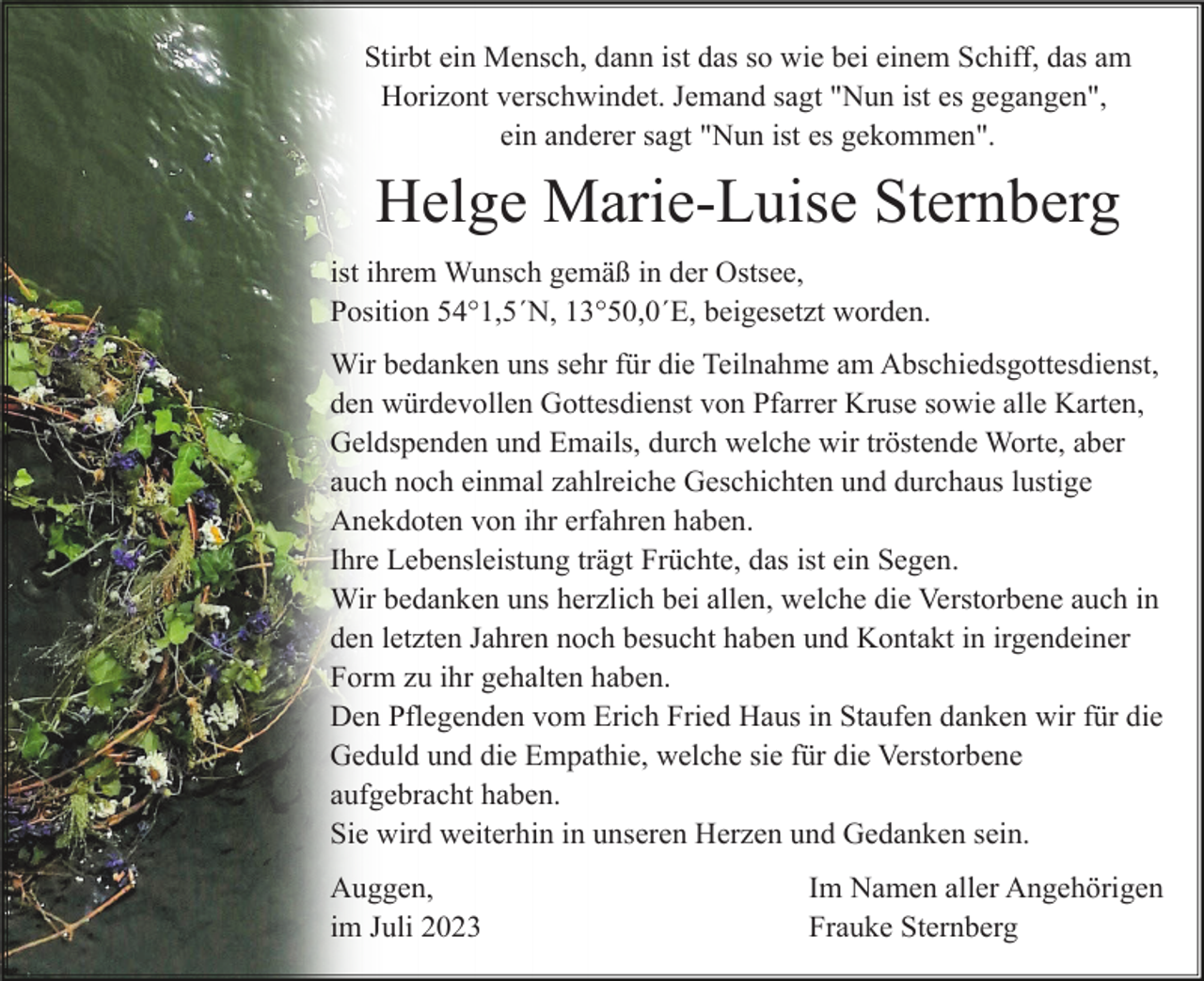 <p>Stirbt ein Mensch, dann ist das so wie bei einem Schiff, das am<br />Horizont verschwindet. Jemand sagt "Nun ist es gegangen",<br />ein anderer sagt "Nun ist es gekommen".</p><p>Helge Marie-Luise Sternberg<br />ist ihrem Wunsch gemäß in der Ostsee,<br />Position 54°1,5´N, 13°50,0´E, beigesetzt worden.<br />Wir bedanken uns sehr für die Teilnahme am Abschiedsgottesdienst,<br />den würdevollen Gottesdienst von Pfarrer Kruse sowie alle Karten,<br />Geldspenden und Emails, durch welche wir tröstende Worte, aber<br />auch noch einmal zahlreiche Geschichten und durchaus lustige<br />Anekdoten von ihr erfahren haben.<br />Ihre Lebensleistung trägt Früchte, das ist ein Segen.<br />Wir bedanken uns herzlich bei allen, welche die Verstorbene auch in<br />den letzten Jahren noch besucht haben und Kontakt in irgendeiner<br />Form zu ihr gehalten haben.<br />Den Pflegenden vom Erich Fried Haus in Staufen danken wir für die<br />Geduld und die Empathie, welche sie für die Verstorbene<br />aufgebracht haben.<br />Sie wird weiterhin in unseren Herzen und Gedanken sein.<br />Auggen,<br />im Juli 2023</p><p>Im Namen aller Angehörigen<br />Frauke Sternberg</p>