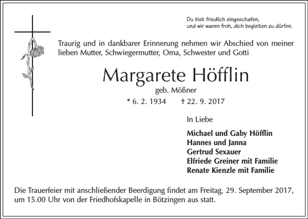 <p>Du bist friedlich eingeschafen,<br />und wir waren froh, dich begleiten zu dürfen.</p><p>Traurig und in dankbarer Erinnerung nehmen wir Abschied von meiner<br />lieben Mutter, Schwiegermutter, Oma, Schwester und Gotti</p><p>Margarete Höfflin<br />geb. Mößner<br />* 6. 2. 1934 † 22. 9. 2017<br />In Liebe<br />Michael und Gaby Höfflin<br />Hannes und Janna<br />Gertrud Sexauer<br />Elfriede Greiner mit Familie<br />Renate Kienzle mit Familie<br />Die Trauerfeier mit anschließender Beerdigung findet am Freitag, 29. September 2017,<br />um 15.00 Uhr von der Friedhofskapelle in Bötzingen aus statt.</p>