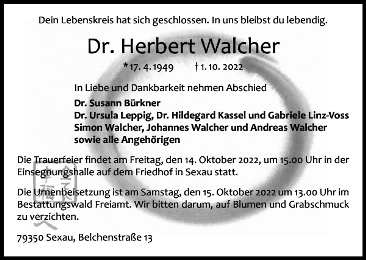 <p>Dein Lebenskreis hat sich geschlossen. In uns bleibst du lebendig.</p><p>Dr. Herbert Walcher<br />* 17. 4. 1949 † 1. 10. 2022</p><p>In Liebe und Dankbarkeit nehmen Abschied<br />Dr. Susann Bürkner<br />Dr. Ursula Leppig, Dr. Hildegard Kassel und Gabriele Linz-Voss<br />Simon Walcher, Johannes Walcher und Andreas Walcher<br />sowie alle Angehörigen<br />Die Trauerfeier findet am Freitag, den 14. Oktober 2022, um 15.00 Uhr in der<br />Einsegnungshalle auf dem Friedhof in Sexau statt.<br />Die Urnenbeisetzung ist am Samstag, den 15. Oktober 2022 um 13.00 Uhr im<br />Bestattungswald Freiamt. Wir bitten darum, auf Blumen und Grabschmuck<br />zu verzichten.<br />79350 Sexau, Belchenstraße 13</p>
