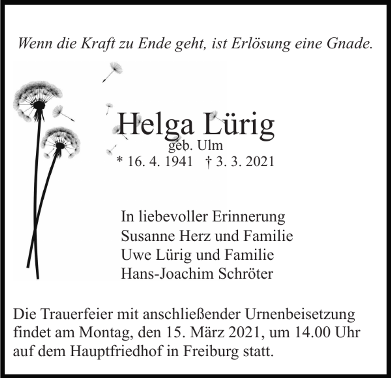 <p>Wenn die Kraft zu Ende geht, ist Erlösung eine Gnade.</p><p>Helga<br />Lürig<br />geb. Ulm<br />* 16. 4. 1941 † 3. 3. 2021</p><p>In liebevoller Erinnerung<br />Susanne Herz und Familie<br />Uwe Lürig und Familie<br />Hans-Joachim Schröter<br />Die Trauerfeier mit anschließender Urnenbeisetzung<br />findet am Montag, den 15. März 2021, um 14.00 Uhr<br />auf dem Hauptfriedhof in Freiburg statt.</p>