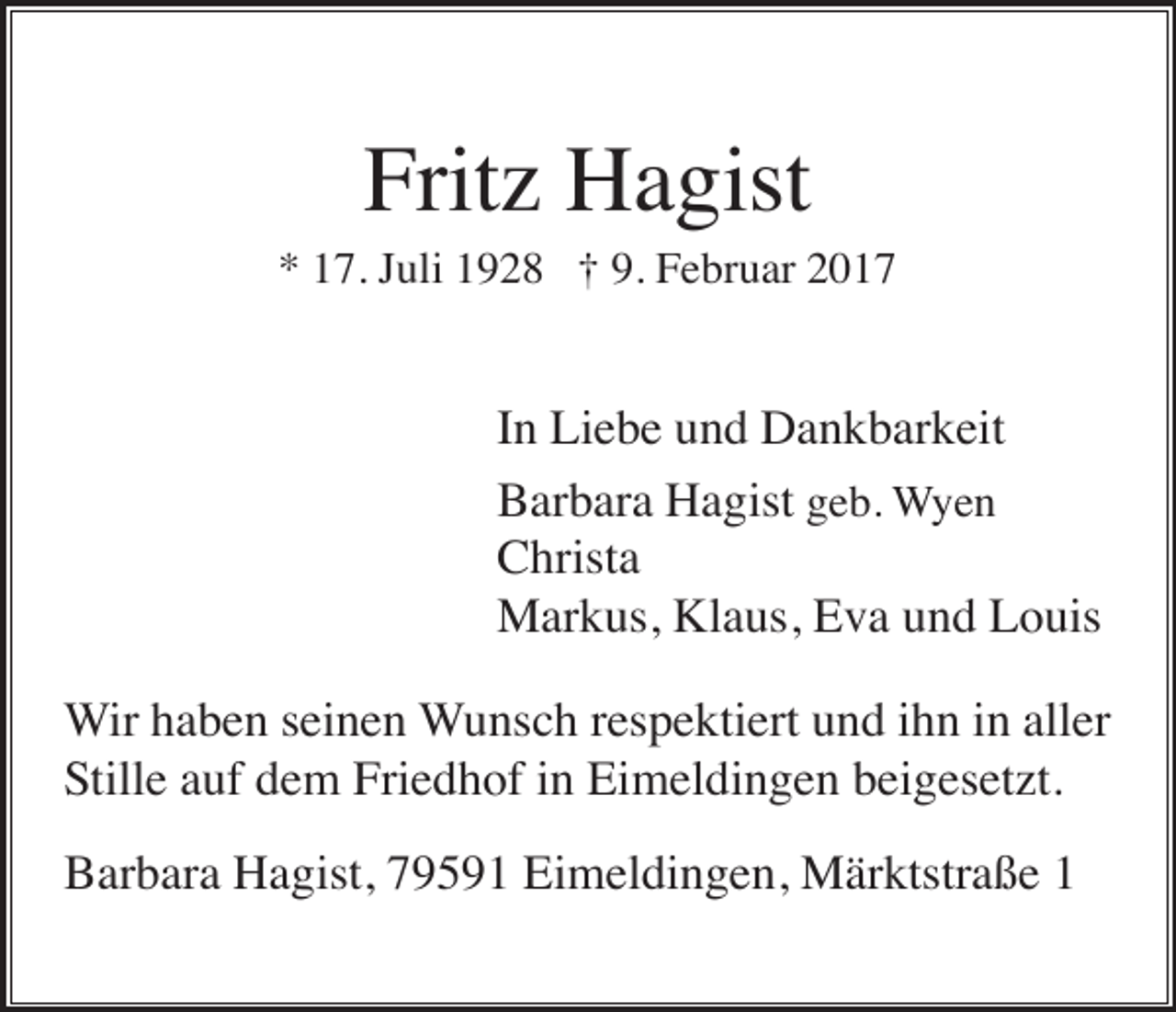 <p>Fritz Hagist<br />* 17. Juli 1928 † 9. Februar 2017</p><p>In Liebe und Dankbarkeit<br />Barbara Hagist geb. Wyen<br />Christa<br />Markus, Klaus, Eva und Louis<br />Wir haben seinen Wunsch respektiert und ihn in aller<br />Stille auf dem Friedhof in Eimeldingen beigesetzt.<br />Barbara Hagist, 79591 Eimeldingen, Märktstraße 1</p>